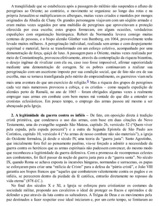 A tranqüilidade que se estabeleceu após a passagem do milênio não suspendeu o afluxo de
peregrinos ao Oriente; ao contrário, o movimento se organizou: ao longo das rotas e na
própria Jerusalém se multiplicaram os albergues, muitas vezes criados e mantidos por monges
originados da Abadia de Cluny. Os grandes personagens viajavam com um séqüito armado e
eram muitas vezes seguidos por uma multidão de peregrinos que aproveitavam a proteção
oferecida por essa escolta; estes grupos formavam, em alguns ocasiões, verdadeiras
expedições com organização hierárquica. Robert da Normandia levava consigo muitas
centenas de pessoas, e o bispo alemão Günther von Bamberg, em 1064, provavelmente tenha
levado muitos milhares. A peregrinação individual, realizada sem armas e com despojamento
espiritual e material, havia se transformado em um esforço coletivo, acompanhado por uma
demonstração de força, quiçá de luxo. A passagem para o Oriente, muitas vezes realizada por
meio de Constantinopla, provocou efetivamente, através da contemplação da riqueza bizantina,
o desejo ingênuo de rivalizar com ela ou, caso isso fosse impossível, afirmar superioridade
mediante uma demonstração de coragem. Se os pobres continuavam a realizar sua
peregrinação com um ascetismo imposto por sua condição social, que de fato não era de sua
escolha, mas se tornava transfigurada pelo mérito do empreendimento, os guerreiros viam nela
mais uma aventura do que um exercício de religião.6 Mas a riqueza dos grupos de peregrinos
cada vez mais numerosos provocou a cobiça, e os cristãos – como naquela expedição de
alemães perto de Ramalá, no ano de 1065 – foram obrigados algumas vezes a realmente
empregar suas armas em combate com bem menos má vontade do que dão a entender os
cronistas eclesiásticos. Em pouco tempo, o emprego das armas passou até mesmo a ser
abençoado pela Igreja.
2. A legitimidade da guerra contra os infiéis – De fato, em oposição direta à tradição
cristã primitiva, que condenava o uso das armas, com base em duas citações do Novo
Testamento, uma do evangelho segundo São Mateus, capítulo 26, versículo 52 (“Quem viver
pela espada, pela espada perecerá”) e a outra da Segunda Epístola de São Paulo aos
Coríntios, capítulo 10, versículo 4 (“As armas de nosso combate não são materiais”), a igreja
do Ocidente formulou, já desde o século IV, uma teoria da “guerra justa”: Santo Agostinho,
que inicialmente fora fiel ao pensamento paulino, viu-se forçado a admitir a necessidade da
guerra contra os heréticos que as armas espirituais não pudessem convencer, do mesmo modo
que reconheceu a legitimidade da guerra defensiva. Com a promessa de recompensas celestes
aos combatentes, foi fácil passar da noção de guerra justa para a de “guerra santa”. No século
IX, quando Roma se achava exposta às incursões húngaras, normandas e sarracenas, os papas
se esforçaram para criar uma “milícia de Cristo” para a defesa da “pátria cristã”, e João VIII
garantiu aos bispos francos que “aqueles que combaterem valentemente contra os pagãos e os
infiéis, se perecerem dentro da piedade da fé católica, entrarão diretamente no repouso da
vida eterna” (878 d.C.).
No final dos séculos X e XI, a Igreja se esforçou para cristianizar os costumes da
sociedade militar, propondo aos cavaleiros o ideal de proteger os fracos e oprimidos e de
defender a paz através da luta contra os salteadores. A Trégua de Deus e os movimentos pela
paz destinados a fazer respeitar esse ideal iniciaram e, por um certo tempo, se limitaram ao
 