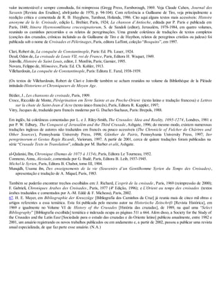 valor incontestável e sempre consultada, foi reimpressa (Gregg Press, Farnborough, 1969. Veja Claude Cahen, Journal des
Savants [Revista dos Eruditos], abril-junho de 1970, p. 94-104). Com referência a Guillaume de Tiro, veja principalmente a
reedição crítica e comentada de R. B. Huyghens, Turnhout, Holanda, 1986. Cito aqui alguns textos mais acessíveis: Histoire
anonyme de la Ie. Croisade, edição L. Bréhier, Paris, 1924; La chanson d’Antioche, editada por P. Paris e publicada em
Paris, 1848; Itinera Hyerosomilitana crucesignatorum, S. de Sandoli (editor), Jerusalém, 1978-1984, em quatro volumes,
reunindo os caminhos percorridos e os relatos de peregrinações. Uma grande coletânea de traduções de textos completos
(canções dos cruzados, crônicas incluindo as de Guillaume de Tiro e de Haython, relatos de peregrinos cristãos ou judeus) foi
publicada sob o nome de Croisades et Pélerinages, Paris, editora Laffont, coleção “Bosquins”, em 1997.
Clari, Robert de, La conquête de Constantinople, Paris: Ed. Ph. Lauer, 1924.
Deuil, Odon de, La croisade de Louis VII, roi de France, Paris, Editora H. Waquet, 1949.
Joinville, Histoire de Saint Louis, editor, J. Monfrin, Paris; Garnier, 1995.
Novara, Felippo de, Mémoires, Paris: Ed. Ch. Kohler, 1913.
Villehardouin, La conquête de Constantinople, Paris: Editora E. Faral, 1938-1939.
(Os textos de Villehardouin, Robert de Clari e Joinville também se acham reunidos no volume da Bibliothèque de la Pléiade
intitulado Historiens et Chroniqueurs de Moyen Age.
Bédier, J., Les chansons de croisade, Paris, 1909.
Croce, Riccoldo de Monte, Pérégrination em Terre Sainte et au Proche-Orient (texto latino e tradução francesa) e Lettres
sur la chute de Saint-Jean d’Acre (texto único francês), Paris, Editora R. Kappler, 1997;
Vitry, Jacques de, traduzido para francês moderno por G. Duchet-Suchaux, Paris: Brepols, 1988.
Em inglês, há coletâneas comentadas por L. e J. Riley-Smith, The Crusades: Idea and Reality, 1095-1274, Londres, 1981 e
por P. W. Edbury, The Conquest of Jerusalém and the Third Crusade, Ashgate, 1996; do mesmo modo, existem numerosas
traduções inglesas de autores não traduzidos em francês ou pouco acessíveis (The Chronicle of Fulcher de Chârtres and
Other Sources), Pennsylvania University Press, 1998; Günther de Pairis, Pennsylvania University Press, 1997; Iter
peregrinorum et Gestas Regis Ricardi, Variorum, 1997. A partir de 2001, cerca de quinze traduções foram publicadas na
série “Crusade Texts in Translation”, editada por M. Barber et alii, Ashgate.
al-Qalanisi, Ibn, Chronique (Damas de 1075 à 1154), Paris, Editora Le Tourneau, 1952.
Comneno, Anna, Alexiade, comentada por G. Budé, Paris, Editora B. Leib, 1937-1945.
Michel le Syrien, Paris, Editora B. Chabot, tomo III, 1904.
Munqidh, Usama ibn, Des enseignements de la vie (Souvenirs d’un Gentilhomme Syrien du Temps des Croisades),
apresentação e tradução de A. Miquel, Paris, 1983.
Também se poderão encontrar trechos escolhidos em: J. Richard, L’esprit de la croisade , Paris, 1969 (reimpressão de 2000);
F. Gabrieli, Chroniques Arabes des Croisades, Paris, 1977 (4ª Edição, 1996); e L’Orient au temps des croisades (textos
árabes traduzidos e comentados por A.-M. Eddé & F. Micheau), Paris, 2002.
67. H. E. Mayer, em Bibliographie der Kreuzzüge [Bibliografia dos Caminhos da Cruz] já reuniu mais de cinco mil obras e
artigos referentes a essa temática. Esta foi publicada pelo mesmo autor na Historische Zeitschrift [Revista Histórica], em
1969 e igualmente no Volume VI de History of the Crusades [História das cruzadas], de 1989, na qual uma “Select
Bibliography” [Bibliografia escolhida] temática e indexada ocupa as páginas 511 a 664. Além disso, a Society for the Study of
the Crusades and the Latin East [Sociedade para o estudo das cruzadas e do Oriente latino] publicou anualmente, entre 1982 e
2001, um anuário registrando os novos trabalhos publicados ou em andamento e, a partir de 2002, passou a publicar uma revista
anual especializada, de que faz parte esse anuário. (N.A.)
 
