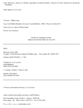 Cécile Morrisson é doutora em História, especialista em história bizantina e diretora do Centre National de la Recherche
Scientifique.
Título original: Les Croisades
Tradução: William Lagos
Capa: Ivan Pinheiro Machado. Ilustração: Louis Bombled (c. 1900). © Rue des Archives/CCI
Preparação de original: Patrícia Yurgel
Revisão: Lia Cremonese
CIP-Brasil. Catalogação-na-Fonte
Sindicato Nacional dos Editores de Livros, RJ
M851c
Morrisson, Cécile, 1940-
Cruzadas / Cécile Morrisson; tradução de William Lagos. – Porto Alegre, RS : L&PM, 2013.
(Coleção L&PM POCKET ; v. 764)
Tradução de: Les Croisades
Inclui bibliografia
ISBN 978.85.254.2948-3
1. Cruzadas - História. I. Título. II. Série.
09-0382. CDD: 909.07
CDU: 94(100)”0375/1492”
© Presses Universitaires de France, Les Croisades
Todos os direitos desta edição reservados a L&PM Editores
Rua Comendador Coruja 314, loja 9 – Floresta – 90220-180
Porto Alegre – RS – Brasil / Fone: 51.3225.5777 – Fax: 51.3221-5380
PEDIDOS & DEPTO. COMERCIAL: vendas@lpm.com.br
 