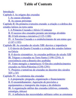 Table of Contents
Introdução
Capítulo I: As origens das cruzadas
I. As causas afastadas
II. As causas próximas
Capítulo II: Da primeira à terceira cruzada: a criação e a defesa dos
estados latinos na terra santa
I. A Primeira Cruzada e Aléxis I Comneno
II. O sucesso dos cruzados perante um inimigo dividido
III. O Islã retoma a iniciativa (1125-1188)
IV. A Terceira Cruzada e o estabelecimento de um status quo
(1187-1193)
Capítulo III: As cruzadas do século XIII: desvios e impotência
I. O desvio da Quarta Cruzada e a criação dos estados latinos
na Grécia
II. O desvio sistemático: As cruzadas políticas do século XIII
III. Tréguas e cruzadas na Terra Santa (1198-1254): A
coexistência com a dinastia dos ayubidas
IV. Entre mongóis e mamelucos: O fim dos estabelecimentos
cruzados na Síria-Palestina (1250-1291)
V. Projetos e tentativas de cruzadas no decorrer dos séculos
XIV e XV
Capítulo IV: As estruturas das cruzadas
I. A preparação: pregação, organização e financiamento
II. O encaminhamento: Aquisição de provisões e
equipamentos e transporte das tropas e do dinheiro
III. A organização militar das cruzadas (efetivos, comando,
estratégia, táticas)
IV. A influência das necessidades militares sobre as estruturas
 