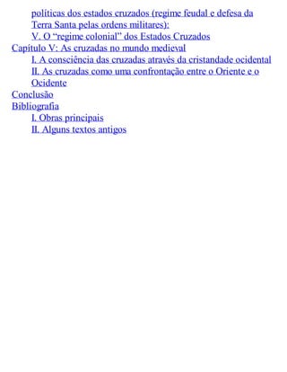 políticas dos estados cruzados (regime feudal e defesa da
Terra Santa pelas ordens militares):
V. O “regime colonial” dos Estados Cruzados
Capítulo V: As cruzadas no mundo medieval
I. A consciência das cruzadas através da cristandade ocidental
II. As cruzadas como uma confrontação entre o Oriente e o
Ocidente
Conclusão
Bibliografia
I. Obras principais
II. Alguns textos antigos
 