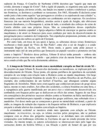 sudoeste da França. O Concílio de Narbonne (1054) decretou que “aquele que mata um
cristão, derrama o sangue de Cristo”. Sob a égide do papado, se organizou uma ação armada
ao serviço da Igreja; em terras cristãs, sua função era manter a ordem e estabelecer a justiça;
nas fronteiras, se destinava a combater os sarracenos. Em 1063, Alexandre II declarou como
sendo justa a luta contra aqueles “que perseguem os cristãos e os expulsam de suas cidades” e,
mais ainda, concede o perdão dos pecados aos combatentes em tais empresas. Os cavaleiros
franceses (na sua maioria borguinhões), atraídos assim à ajuda de Aragão, não obtiveram
sucessos duradouros, e a Reconquista é, acima de tudo, o resultado dos esforços do reino de
Castela obtidos com suas próprias forças. Mas as conseqüências dessas expedições
ultrapassam o domínio espanhol: a Igreja adquiriu o hábito de encorajar as guerras contra os
muçulmanos e de atrair os franceses para esses combates por meio do desenvolvimento da
peregrinação para o santuário de Compostela. Tais expedições prepararam, portanto, até certo
ponto, a resposta dos nobres ao apelo de Clermont.
Por outro lado, em troca de seu apoio à Igreja, os soberanos desses reinos fronteiriços
receberam o título papal de “Fiéis de São Pedro”, entre eles o rei de Aragão e o conde
normando Rogério da Sicília, em 1063. Deste modo, a guerra santa pôde parecer o
instrumento mais útil de uma política que forneceria ao papado vassalos e protetores em luta
contra o Império.7 Herdeiro dessa política, Urbano II talvez tenha pensado – embora não
existam provas concretas nesse sentido – que poderia criar da mesma forma no Oriente um
novo estado cristão que lhe seria diretamente submisso.
3. A imagem do Oriente de acordo com a mentalidade européia no final do século XI –
Os projetos do papa Urbano II, fossem eles declarados ou inconfessos, se explicam pelo seu
desconhecimento do Oriente. Nesse ponto, ele apenas partilhava da ignorância da sociedade
européia de seu tempo com relação tanto a Bizâncio como ao mundo muçulmano. Um largo
fosso separava a civilização bizantina do século XI e a cultura filosófica de um Psellos, por
exemplo, dos conhecimentos de um Gerbert d’Aurillac, que abrangiam somente alguns
fragmentos de Aristóteles. Muito raros eram aqueles que conheciam um pouco de grego nessa
época, mesmo os mais eruditos. Aos olhos dos ocidentais, a ciência bizantina era uma farsa, e
a repugnância pela guerra manifestada por um povo rico e relativamente desenvolvido era
confundida com fraqueza pelos que se dedicavam ao ofício das armas. Seguros de sua força
em conseqüência dos primeiros sucessos obtidos contra os bizantinos na Itália meridional, os
normandos contribuíram para expandir a imagem dos gregos ardilosos, mas sobretudo ricos e
mandriões. Foi desse modo que se começaram a gravar na mentalidade ocidental, a partir de
então, as imagens da sedução das riquezas e da fraqueza militar de Bizâncio, o que explicaria
em parte a atitude ulterior dos cruzados com relação ao Império.
A cristandade ocidental se mostrava ainda mais ignorante com relação ao Oriente
muçulmano: os itinerários, ou seja, os relatos escritos pelos peregrinos, não se podiam
comparar com as obras dos geógrafos muçulmanos e se detinham mais em estabelecer
comparações com lembranças referentes às Escrituras do que no estado presente das terras
visitadas. Ao mesmo tempo, os autores eclesiásticos se interessavam mais pelo lugar dos
sarracenos dentro da história bíblica e sua filiação a partir de Ismael do que por seu
 
