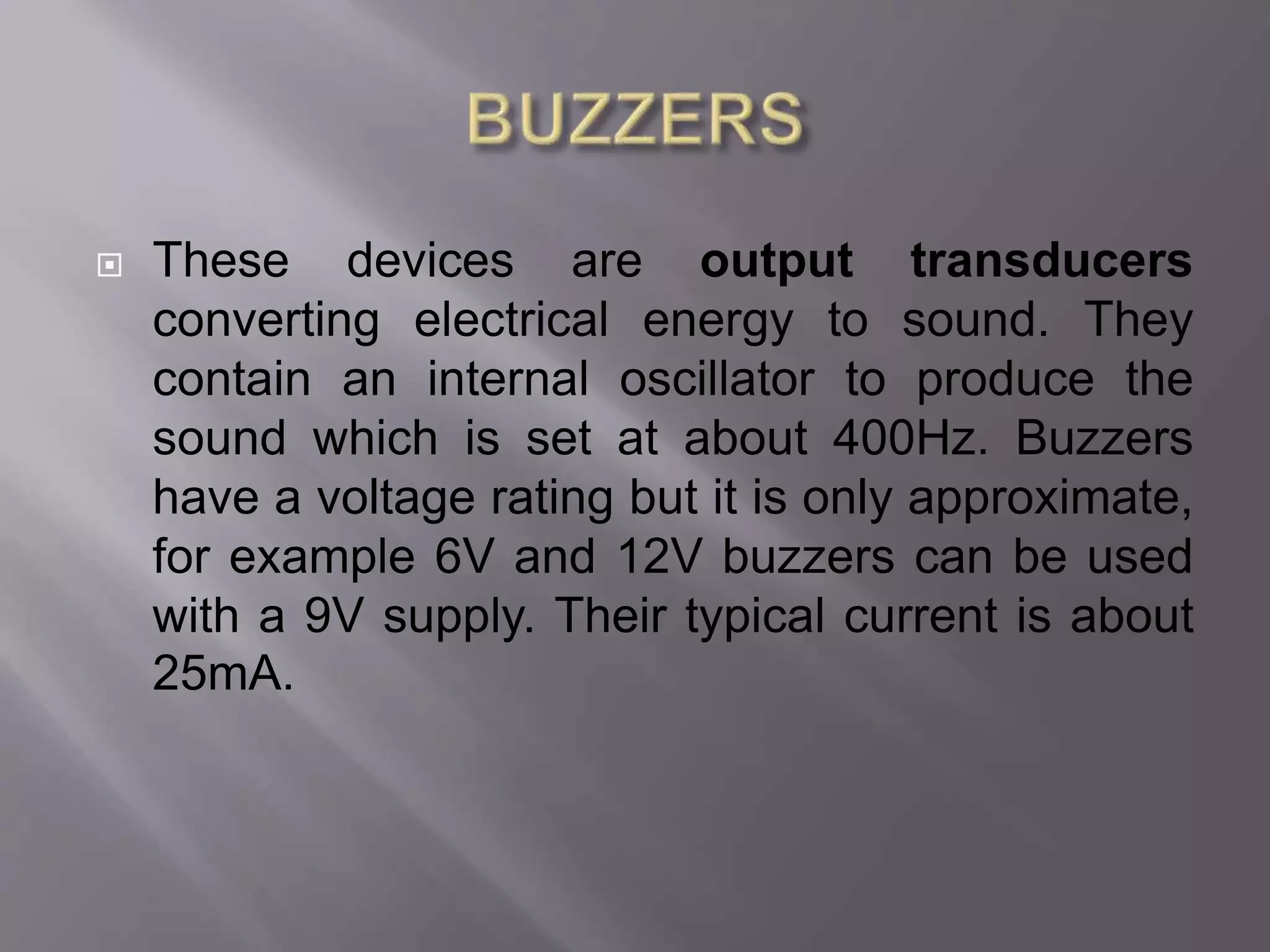 These devices are output transducers
converting electrical energy to sound. They
contain an internal oscillator to produce the
sound which is set at about 400Hz. Buzzers
have a voltage rating but it is only approximate,
for example 6V and 12V buzzers can be used
with a 9V supply. Their typical current is about
25mA.
 