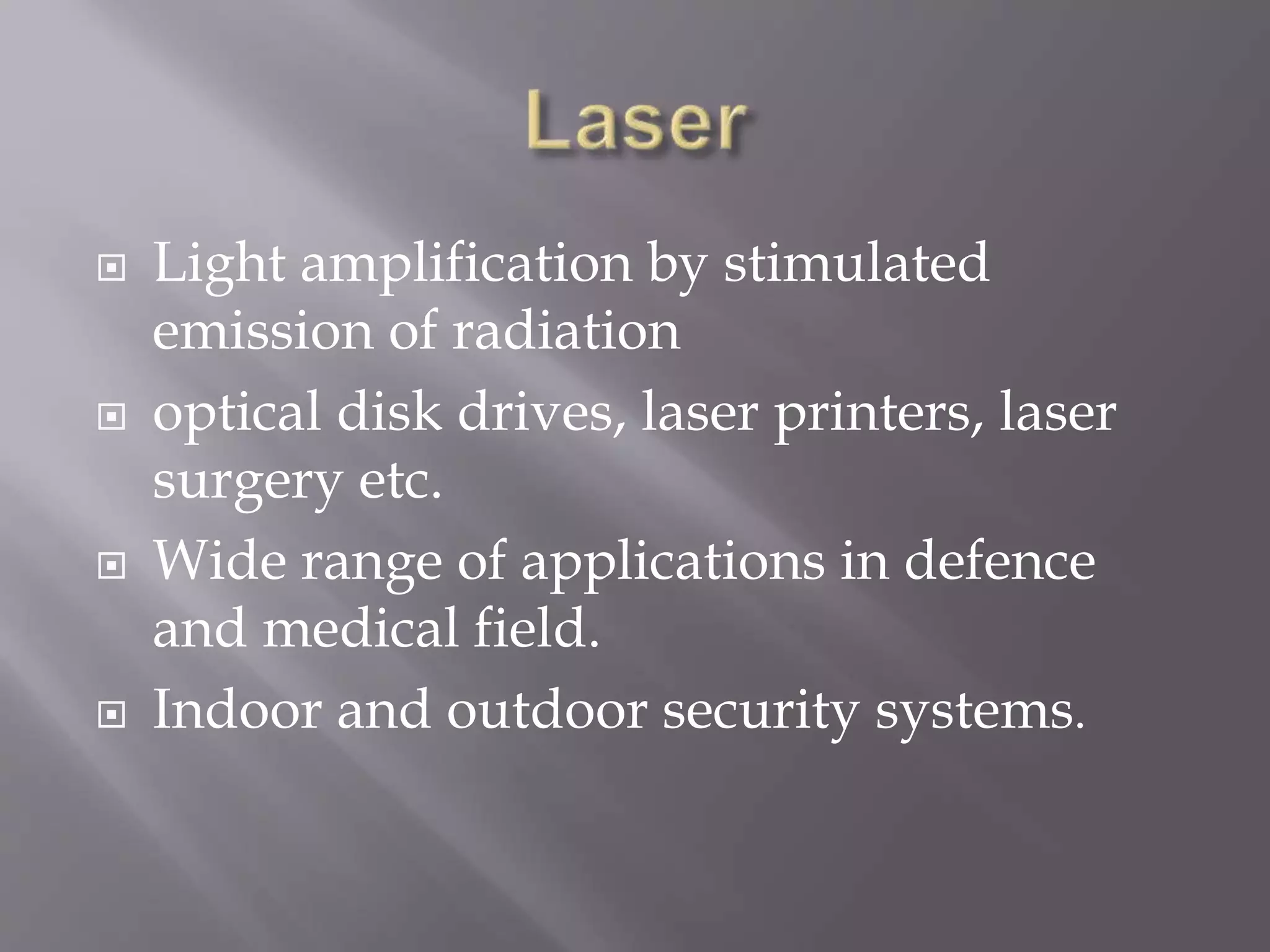 Light amplification by stimulated
emission of radiation
 optical disk drives, laser printers, laser
surgery etc.
 Wide range of applications in defence
and medical field.
 Indoor and outdoor security systems.
 