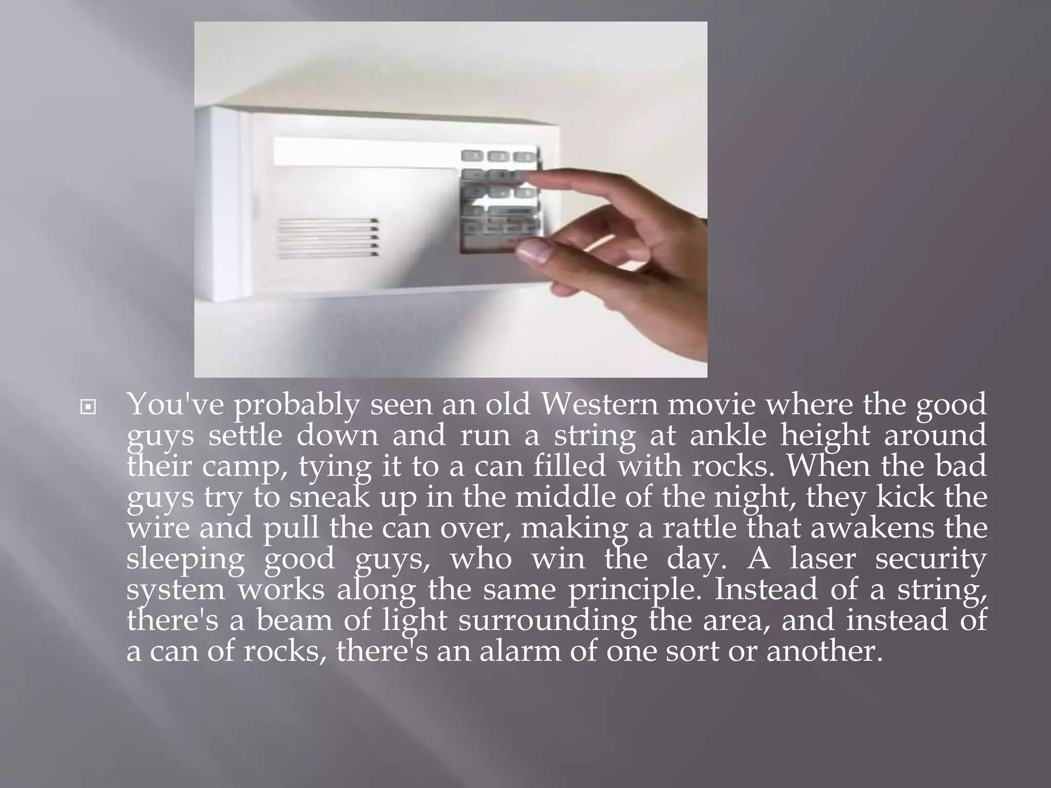  You've probably seen an old Western movie where the good
guys settle down and run a string at ankle height around
their camp, tying it to a can filled with rocks. When the bad
guys try to sneak up in the middle of the night, they kick the
wire and pull the can over, making a rattle that awakens the
sleeping good guys, who win the day. A laser security
system works along the same principle. Instead of a string,
there's a beam of light surrounding the area, and instead of
a can of rocks, there's an alarm of one sort or another.
 