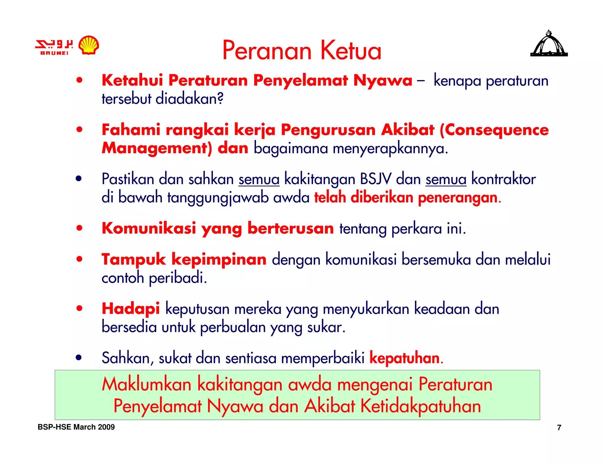 Peranan Ketua
        •     Ketahui Peraturan Penyelamat Nyawa – kenapa peraturan
              tersebut diadakan?

        •     Fahami rangkai kerja Pengurusan Akibat (Consequence
              Management) dan bagaimana menyerapkannya.

        •     Pastikan dan sahkan semua kakitangan BSJV dan semua kontraktor
              di bawah tanggungjawab awda telah diberikan penerangan.

        •     Komunikasi yang berterusan tentang perkara ini.

        •     Tampuk kepimpinan dengan komunikasi bersemuka dan melalui
              contoh peribadi.

        •     Hadapi keputusan mereka yang menyukarkan keadaan dan
              bersedia untuk perbualan yang sukar.

        •     Sahkan, sukat dan sentiasa memperbaiki kepatuhan.
              Maklumkan kakitangan awda mengenai Peraturan
               Penyelamat Nyawa dan Akibat Ketidakpatuhan
BSP-HSE March 2009                                                             7
 