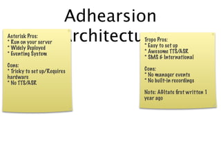 Adhearsion
Asterisk Pros:
* Run on your server
* Widely Deployed
                        Architecture
                                  Tropo Pros:
                                  * Easy to set up
* Eventing System                 * Awesome TTS/ASR
                                  * SMS & International
Cons:
* Tricky to set up/Requires       Cons:
hardware                          * No manager events
* No TTS/ASR                      * No built-in recordings

                                  Note: AGItate ﬁrst written 1
                                  year ago
 