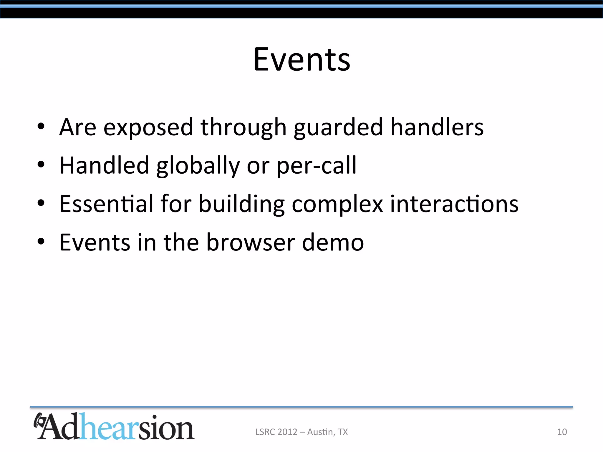 Events	
  
•    Are	
  exposed	
  through	
  guarded	
  handlers	
  
•    Handled	
  globally	
  or	
  per-­‐call	
  
•    Essen/al	
  for	
  building	
  complex	
  interac/ons	
  
•    Events	
  in	
  the	
  browser	
  demo	
  




                             LSRC	
  2012	
  –	
  Aus/n,	
  TX	
     10	
  
 