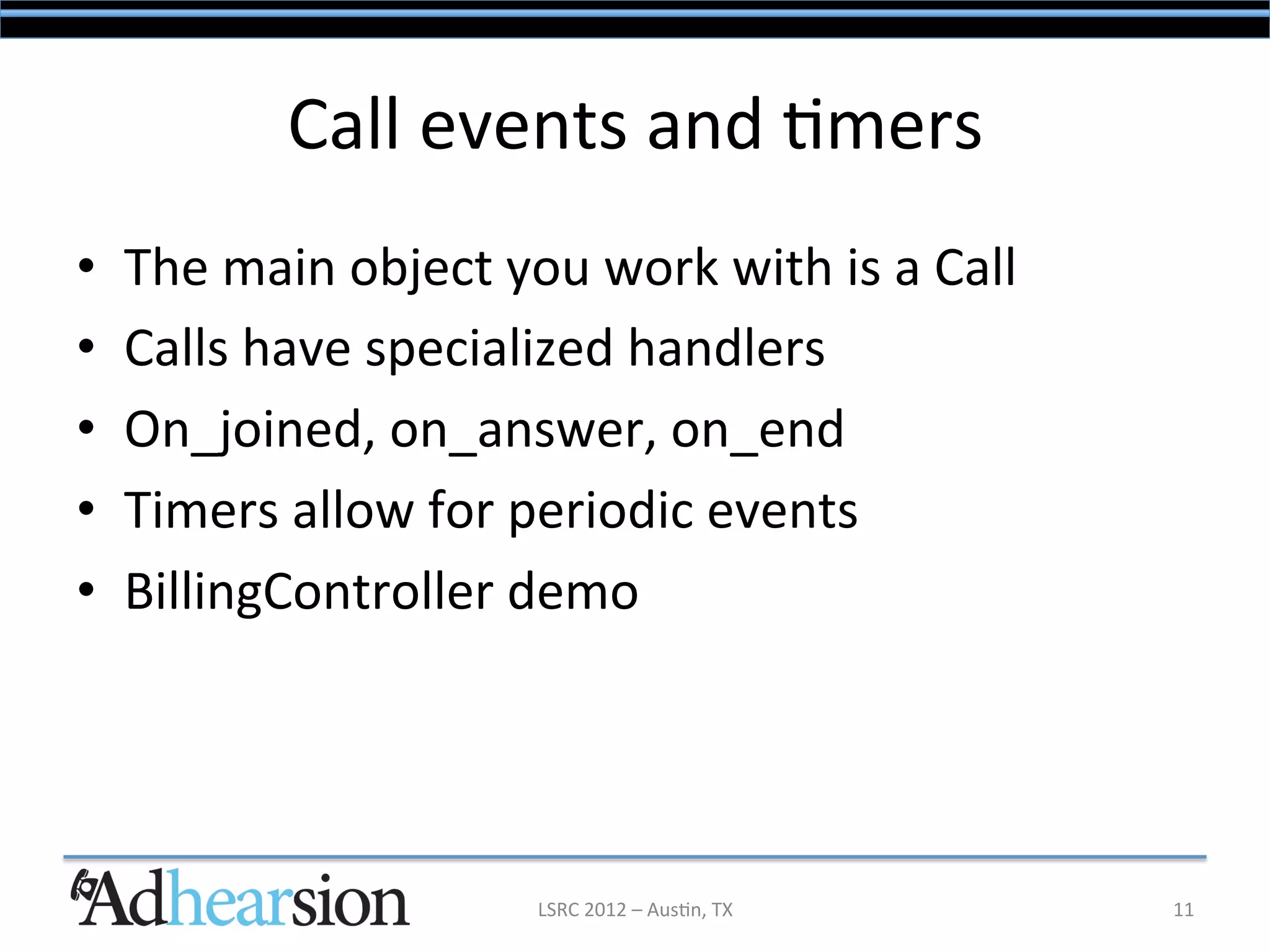 Call	
  events	
  and	
  /mers	
  
•    The	
  main	
  object	
  you	
  work	
  with	
  is	
  a	
  Call	
  
•    Calls	
  have	
  specialized	
  handlers	
  
•    On_joined,	
  on_answer,	
  on_end	
  
•    Timers	
  allow	
  for	
  periodic	
  events	
  
•    BillingController	
  demo	
  




                                   LSRC	
  2012	
  –	
  Aus/n,	
  TX	
     11	
  
 