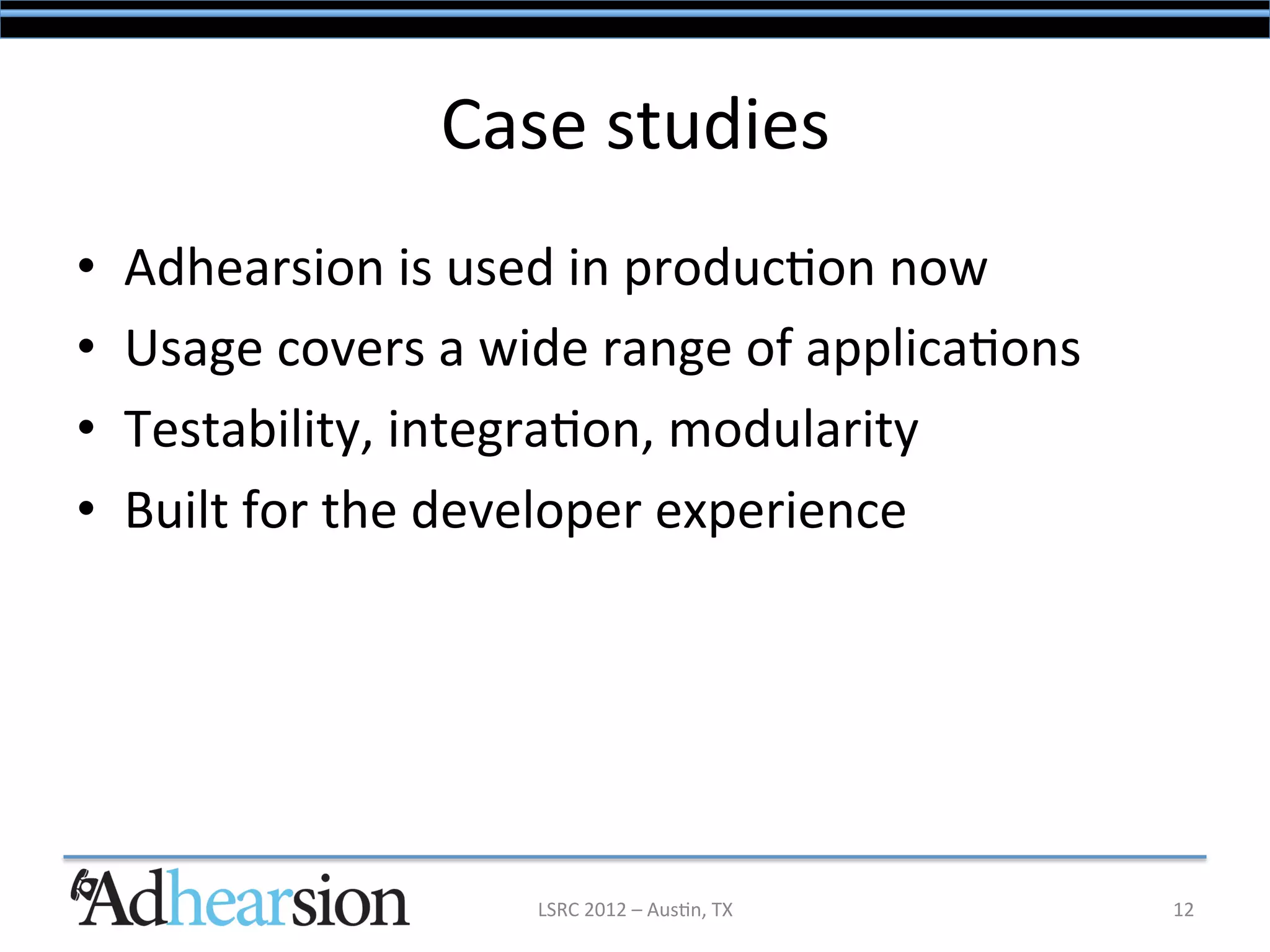 Case	
  studies	
  
•    Adhearsion	
  is	
  used	
  in	
  produc/on	
  now	
  
•    Usage	
  covers	
  a	
  wide	
  range	
  of	
  applica/ons	
  
•    Testability,	
  integra/on,	
  modularity	
  
•    Built	
  for	
  the	
  developer	
  experience	
  




                               LSRC	
  2012	
  –	
  Aus/n,	
  TX	
     12	
  
 