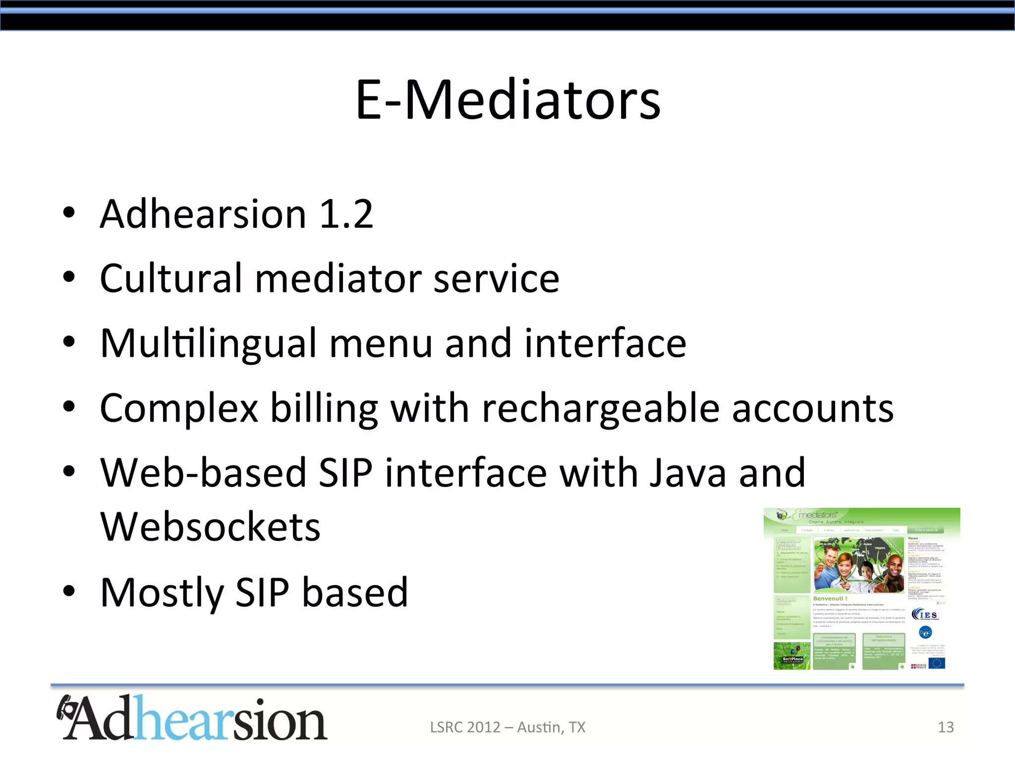 E-­‐Mediators	
  
•  Adhearsion	
  1.2	
  
•  Cultural	
  mediator	
  service	
  
•  Mul/lingual	
  menu	
  and	
  interface	
  
•  Complex	
  billing	
  with	
  rechargeable	
  accounts	
  
•  Web-­‐based	
  SIP	
  interface	
  with	
  Java	
  and	
  
   Websockets	
  
•  Mostly	
  SIP	
  based	
  

                          LSRC	
  2012	
  –	
  Aus/n,	
  TX	
     13	
  
 