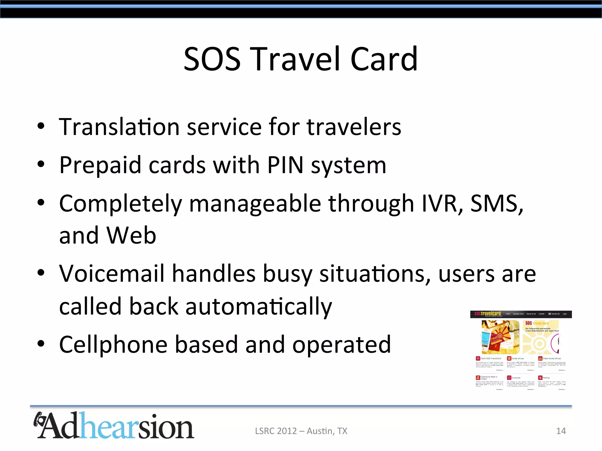 SOS	
  Travel	
  Card	
  
•  Transla/on	
  service	
  for	
  travelers	
  
•  Prepaid	
  cards	
  with	
  PIN	
  system	
  
•  Completely	
  manageable	
  through	
  IVR,	
  SMS,	
  
   and	
  Web	
  
•  Voicemail	
  handles	
  busy	
  situa/ons,	
  users	
  are	
  
   called	
  back	
  automa/cally	
  
•  Cellphone	
  based	
  and	
  operated	
  


                            LSRC	
  2012	
  –	
  Aus/n,	
  TX	
     14	
  
 