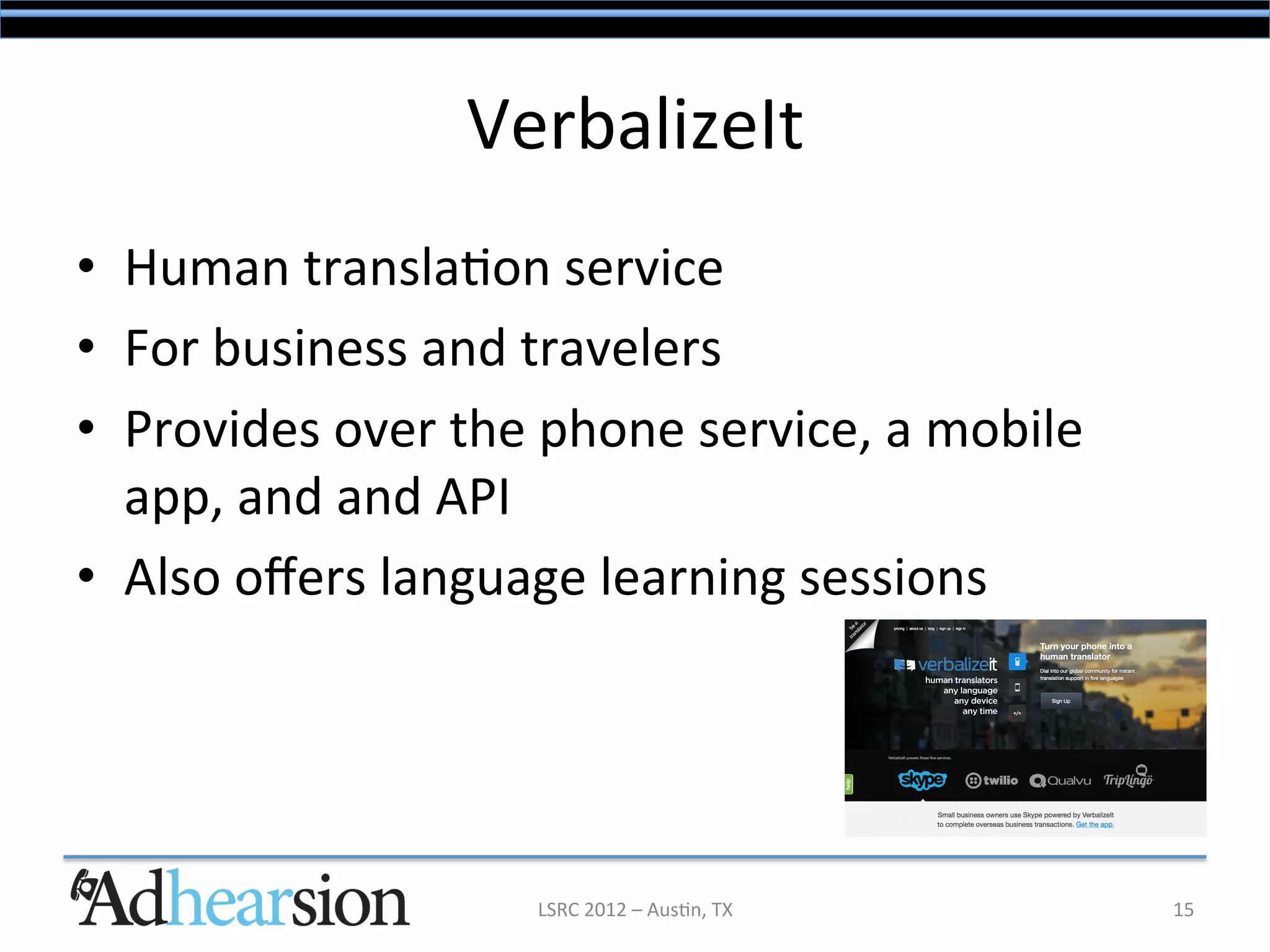 VerbalizeIt	
  
•  Human	
  transla/on	
  service	
  
•  For	
  business	
  and	
  travelers	
  
•  Provides	
  over	
  the	
  phone	
  service,	
  a	
  mobile	
  
   app,	
  and	
  and	
  API	
  	
  
•  Also	
  oﬀers	
  language	
  learning	
  sessions	
  




                             LSRC	
  2012	
  –	
  Aus/n,	
  TX	
     15	
  
 