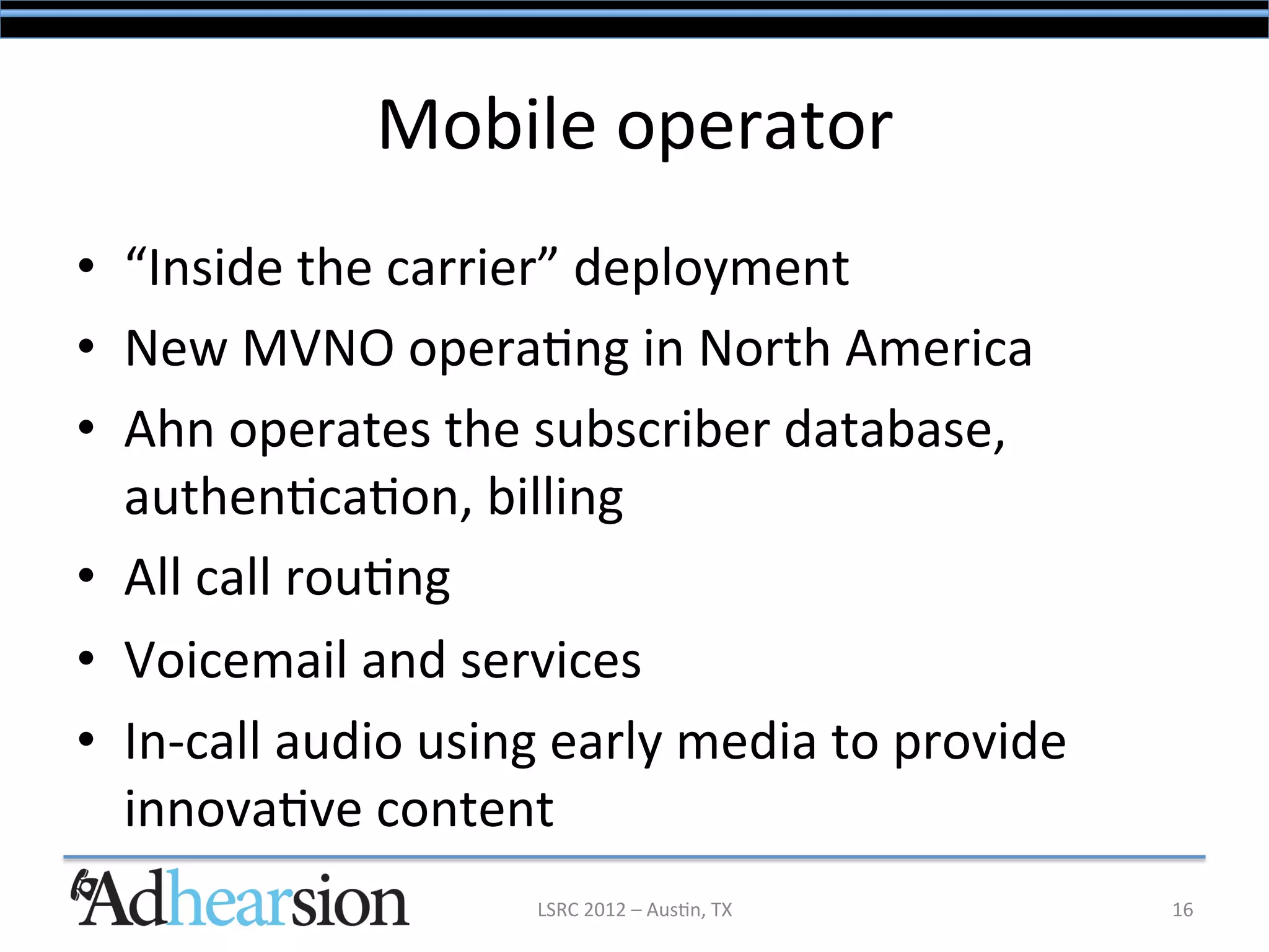 Mobile	
  operator	
  
•  “Inside	
  the	
  carrier”	
  deployment	
  
•  New	
  MVNO	
  opera/ng	
  in	
  North	
  America	
  
•  Ahn	
  operates	
  the	
  subscriber	
  database,	
  
   authen/ca/on,	
  billing	
  
•  All	
  call	
  rou/ng	
  
•  Voicemail	
  and	
  services	
  
•  In-­‐call	
  audio	
  using	
  early	
  media	
  to	
  provide	
  
   innova/ve	
  content	
  
                               LSRC	
  2012	
  –	
  Aus/n,	
  TX	
      16	
  
 