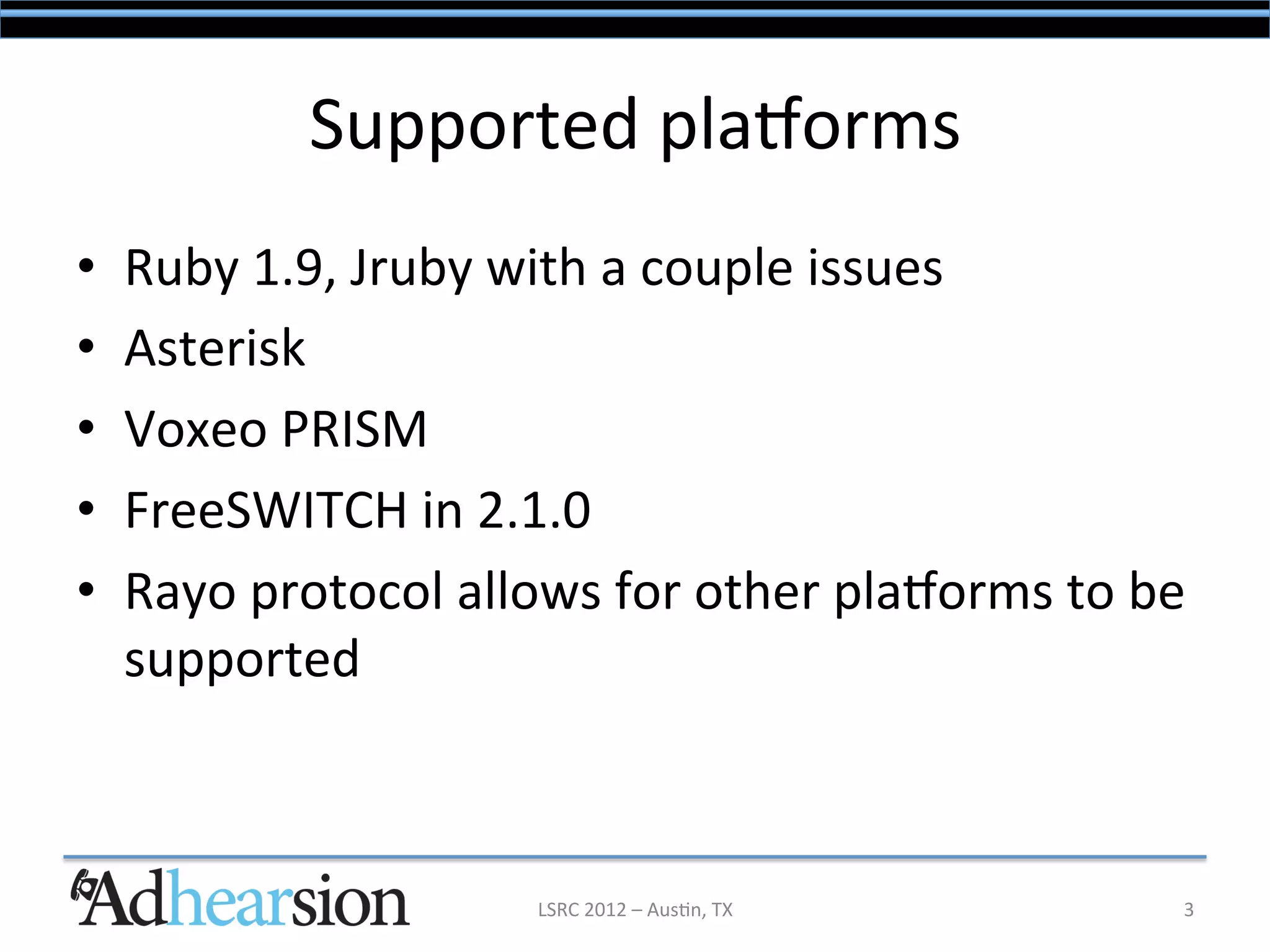 Supported	
  plaSorms	
  
•    Ruby	
  1.9,	
  Jruby	
  with	
  a	
  couple	
  issues	
  
•    Asterisk	
  
•    Voxeo	
  PRISM	
  
•    FreeSWITCH	
  in	
  2.1.0	
  
•    Rayo	
  protocol	
  allows	
  for	
  other	
  plaSorms	
  to	
  be	
  
     supported	
  



                               LSRC	
  2012	
  –	
  Aus/n,	
  TX	
        3	
  
 