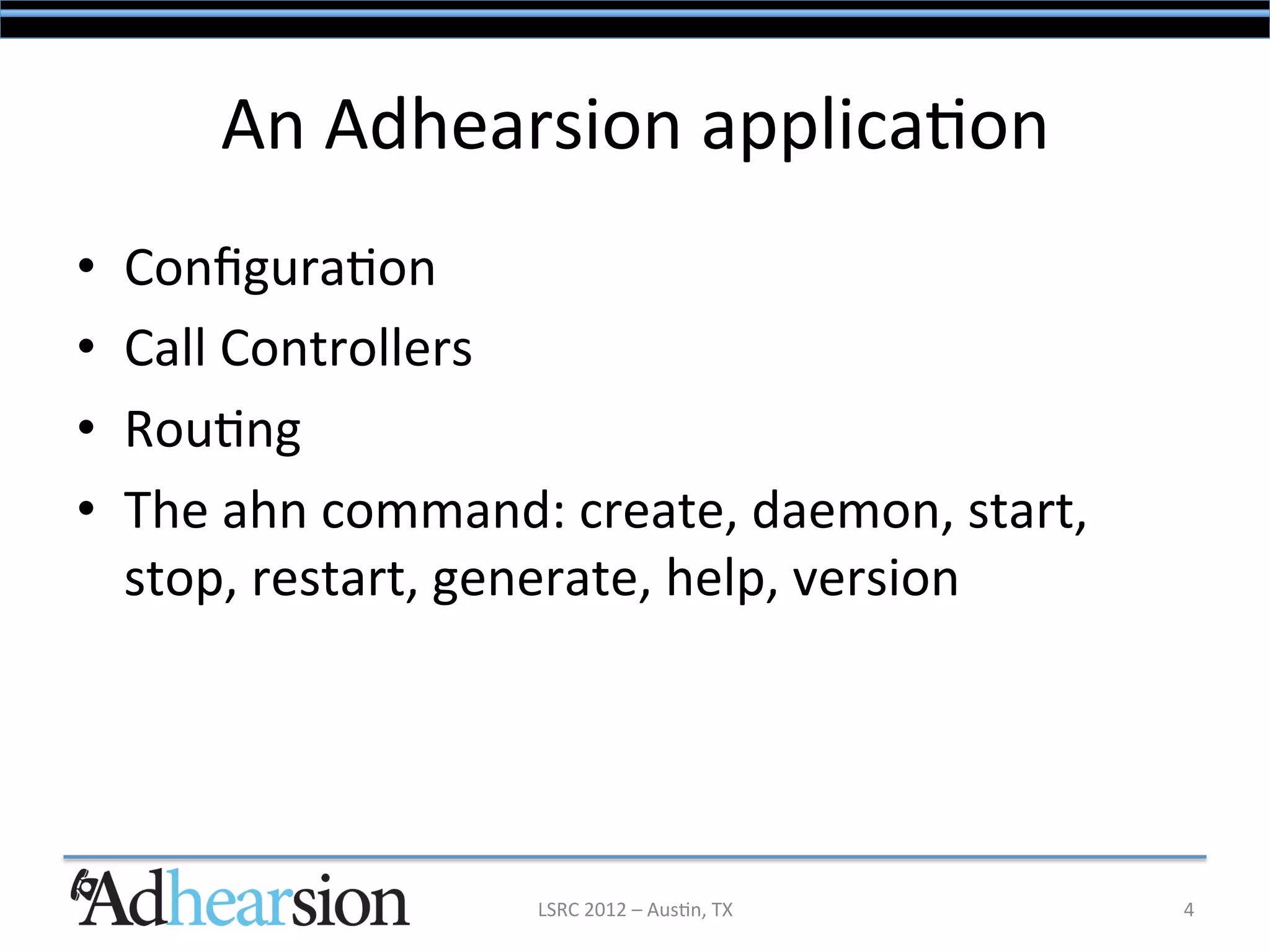 An	
  Adhearsion	
  applica/on	
  
•    Conﬁgura/on	
  
•    Call	
  Controllers	
  
•    Rou/ng	
  
•    The	
  ahn	
  command:	
  create,	
  daemon,	
  start,	
  
     stop,	
  restart,	
  generate,	
  help,	
  version	
  




                             LSRC	
  2012	
  –	
  Aus/n,	
  TX	
     4	
  
 