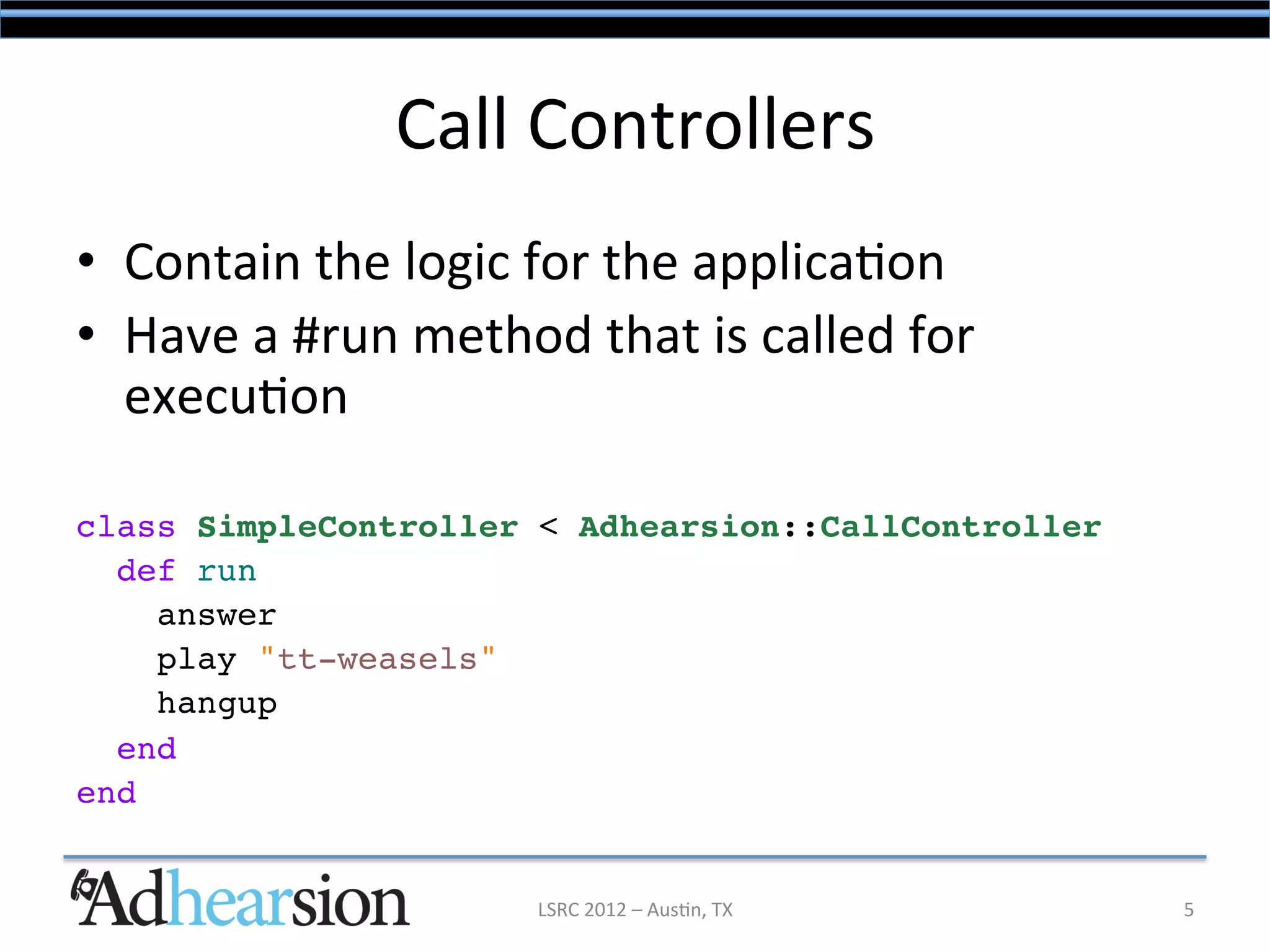 Call	
  Controllers	
  
•  Contain	
  the	
  logic	
  for	
  the	
  applica/on	
  
•  Have	
  a	
  #run	
  method	
  that	
  is	
  called	
  for	
  
   execu/on	
  
!
class SimpleController < Adhearsion::CallController!
  def run!
     answer!
     play "tt-weasels"!
     hangup!
  end!
end!


                                LSRC	
  2012	
  –	
  Aus/n,	
  TX	
     5	
  
 
