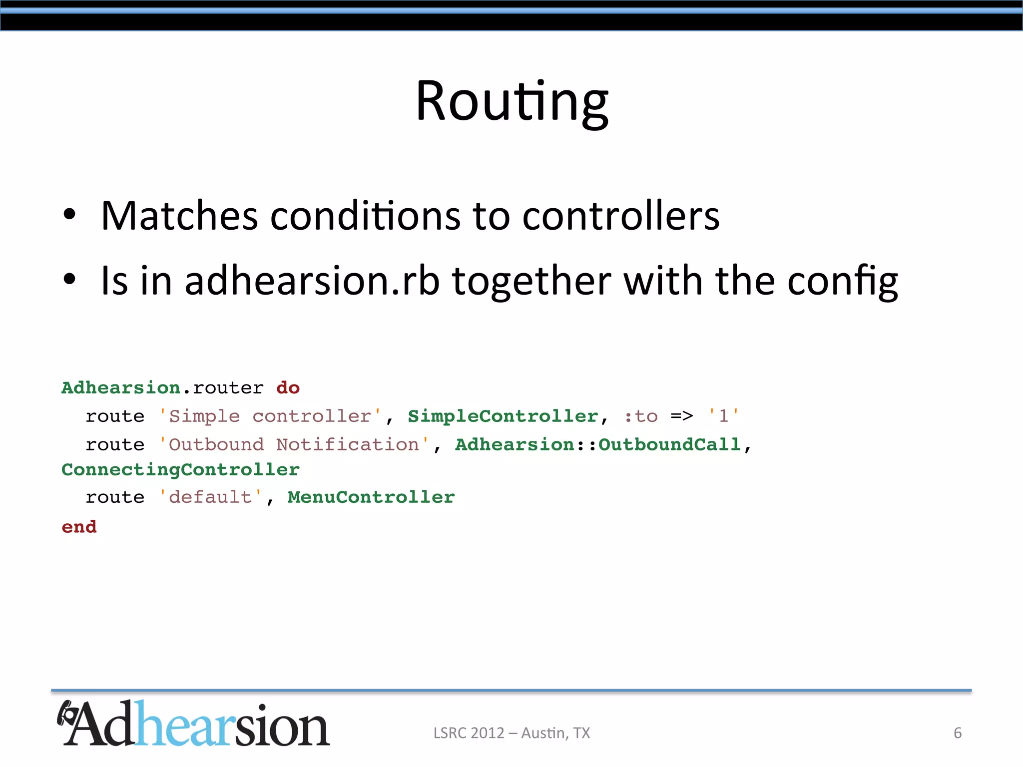 Rou/ng	
  
•  Matches	
  condi/ons	
  to	
  controllers	
  
•  Is	
  in	
  adhearsion.rb	
  together	
  with	
  the	
  conﬁg	
  
	
  
Adhearsion.router do!
  route 'Simple controller', SimpleController, :to => '1'!
  route 'Outbound Notification', Adhearsion::OutboundCall,
ConnectingController!
  route 'default', MenuController!
end!




                               LSRC	
  2012	
  –	
  Aus/n,	
  TX	
     6	
  
 