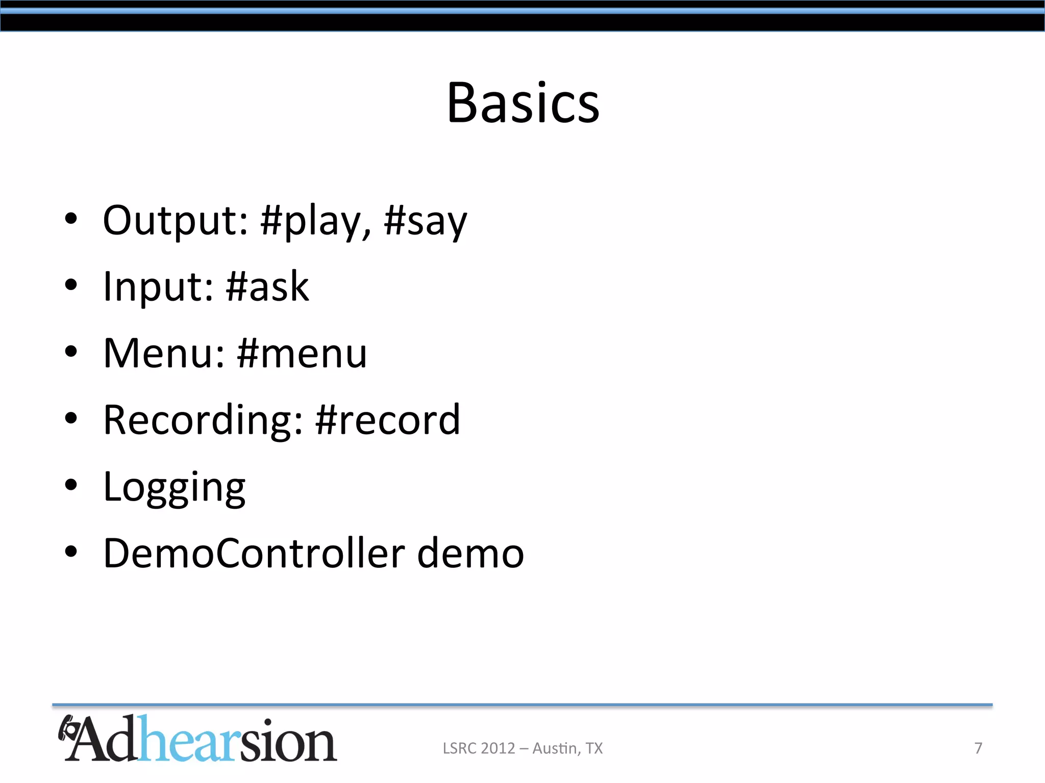 Basics	
  
•    Output:	
  #play,	
  #say	
  
•    Input:	
  #ask	
  
•    Menu:	
  #menu	
  
•    Recording:	
  #record	
  
•    Logging	
  
•    DemoController	
  demo	
  



                           LSRC	
  2012	
  –	
  Aus/n,	
  TX	
     7	
  
 
