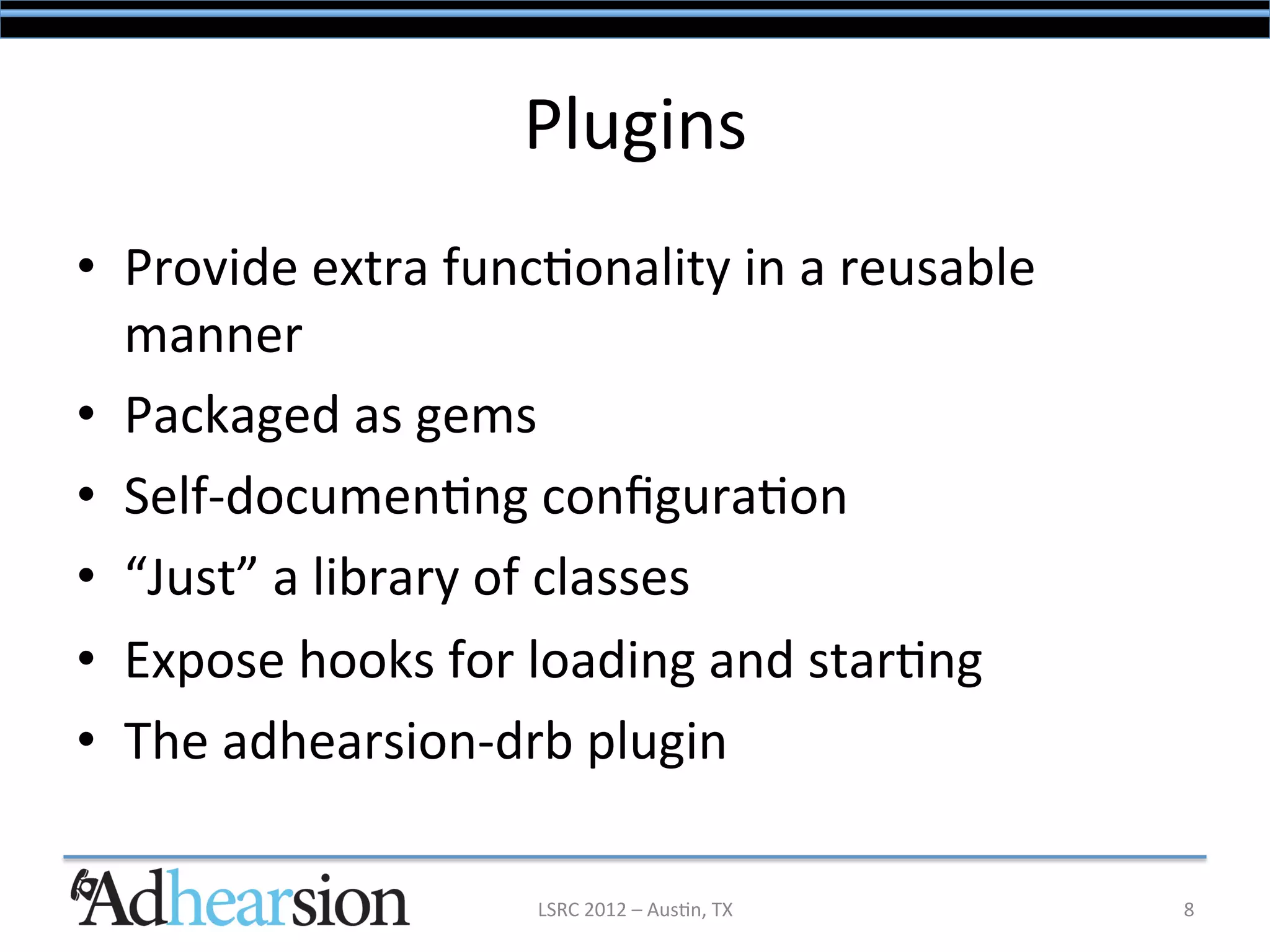 Plugins	
  
•  Provide	
  extra	
  func/onality	
  in	
  a	
  reusable	
  
   manner	
  
•  Packaged	
  as	
  gems	
  
•  Self-­‐documen/ng	
  conﬁgura/on	
  
•  “Just”	
  a	
  library	
  of	
  classes	
  
•  Expose	
  hooks	
  for	
  loading	
  and	
  star/ng	
  
•  The	
  adhearsion-­‐drb	
  plugin	
  

                             LSRC	
  2012	
  –	
  Aus/n,	
  TX	
     8	
  
 