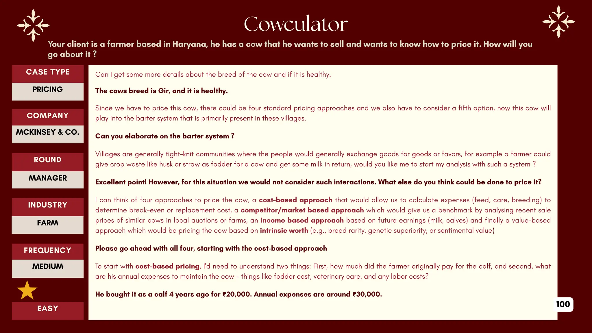 CASE TYPE
PRICING
Cowculator
COMPANY
ROUND
MCKINSEY & CO.
MANAGER
INDUSTRY
FARM
EASY
Your client is a farmer based in Haryana, he has a cow that he wants to sell and wants to know how to price it. How will you
go about it ?
Can I get some more details about the breed of the cow and if it is healthy.
The cows breed is Gir, and it is healthy.
Since we have to price this cow, there could be four standard pricing approaches and we also have to consider a fifth option, how this cow will
play into the barter system that is primarily present in these villages.
Can you elaborate on the barter system ?
Villages are generally tight-knit communities where the people would generally exchange goods for goods or favors, for example a farmer could
give crop waste like husk or straw as fodder for a cow and get some milk in return, would you like me to start my analysis with such a system ?
Excellent point! However, for this situation we would not consider such interactions. What else do you think could be done to price it?
I can think of four approaches to price the cow, a cost-based approach that would allow us to calculate expenses (feed, care, breeding) to
determine break-even or replacement cost, a competitor/market based approach which would give us a benchmark by analysing recent sale
prices of similar cows in local auctions or farms, an income based approach based on future earnings (milk, calves) and finally a value-based
approach which would be ​
​
pricing the cow based on intrinsic worth (e.g., breed rarity, genetic superiority, or sentimental value)
Please go ahead with all four, starting with the cost-based approach
To start with cost-based pricing, I'd need to understand two things: First, how much did the farmer originally pay for the calf, and second, what
are his annual expenses to maintain the cow - things like fodder cost, veterinary care, and any labor costs?
He bought it as a calf 4 years ago for ₹20,000. Annual expenses are around ₹30,000.
FREQUENCY
MEDIUM
100
 
