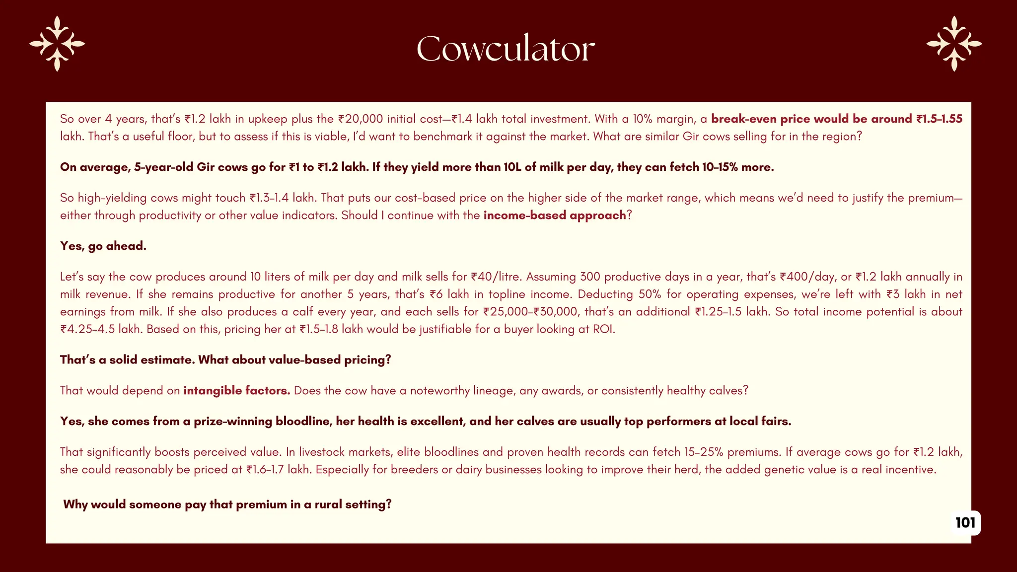 Cowculator
So over 4 years, that’s ₹1.2 lakh in upkeep plus the ₹20,000 initial cost—₹1.4 lakh total investment. With a 10% margin, a break-even price would be around ₹1.5–1.55
lakh. That’s a useful floor, but to assess if this is viable, I’d want to benchmark it against the market. What are similar Gir cows selling for in the region?
On average, 5-year-old Gir cows go for ₹1 to ₹1.2 lakh. If they yield more than 10L of milk per day, they can fetch 10–15% more.
So high-yielding cows might touch ₹1.3–1.4 lakh. That puts our cost-based price on the higher side of the market range, which means we’d need to justify the premium—
either through productivity or other value indicators. Should I continue with the income-based approach?
Yes, go ahead.
Let’s say the cow produces around 10 liters of milk per day and milk sells for ₹40/litre. Assuming 300 productive days in a year, that’s ₹400/day, or ₹1.2 lakh annually in
milk revenue. If she remains productive for another 5 years, that’s ₹6 lakh in topline income. Deducting 50% for operating expenses, we’re left with ₹3 lakh in net
earnings from milk. If she also produces a calf every year, and each sells for ₹25,000–₹30,000, that’s an additional ₹1.25–1.5 lakh. So total income potential is about
₹4.25–4.5 lakh. Based on this, pricing her at ₹1.5–1.8 lakh would be justifiable for a buyer looking at ROI.
That’s a solid estimate. What about value-based pricing?
That would depend on intangible factors. Does the cow have a noteworthy lineage, any awards, or consistently healthy calves?
Yes, she comes from a prize-winning bloodline, her health is excellent, and her calves are usually top performers at local fairs.
That significantly boosts perceived value. In livestock markets, elite bloodlines and proven health records can fetch 15–25% premiums. If average cows go for ₹1.2 lakh,
she could reasonably be priced at ₹1.6–1.7 lakh. Especially for breeders or dairy businesses looking to improve their herd, the added genetic value is a real incentive.
Why would someone pay that premium in a rural setting?
101
 