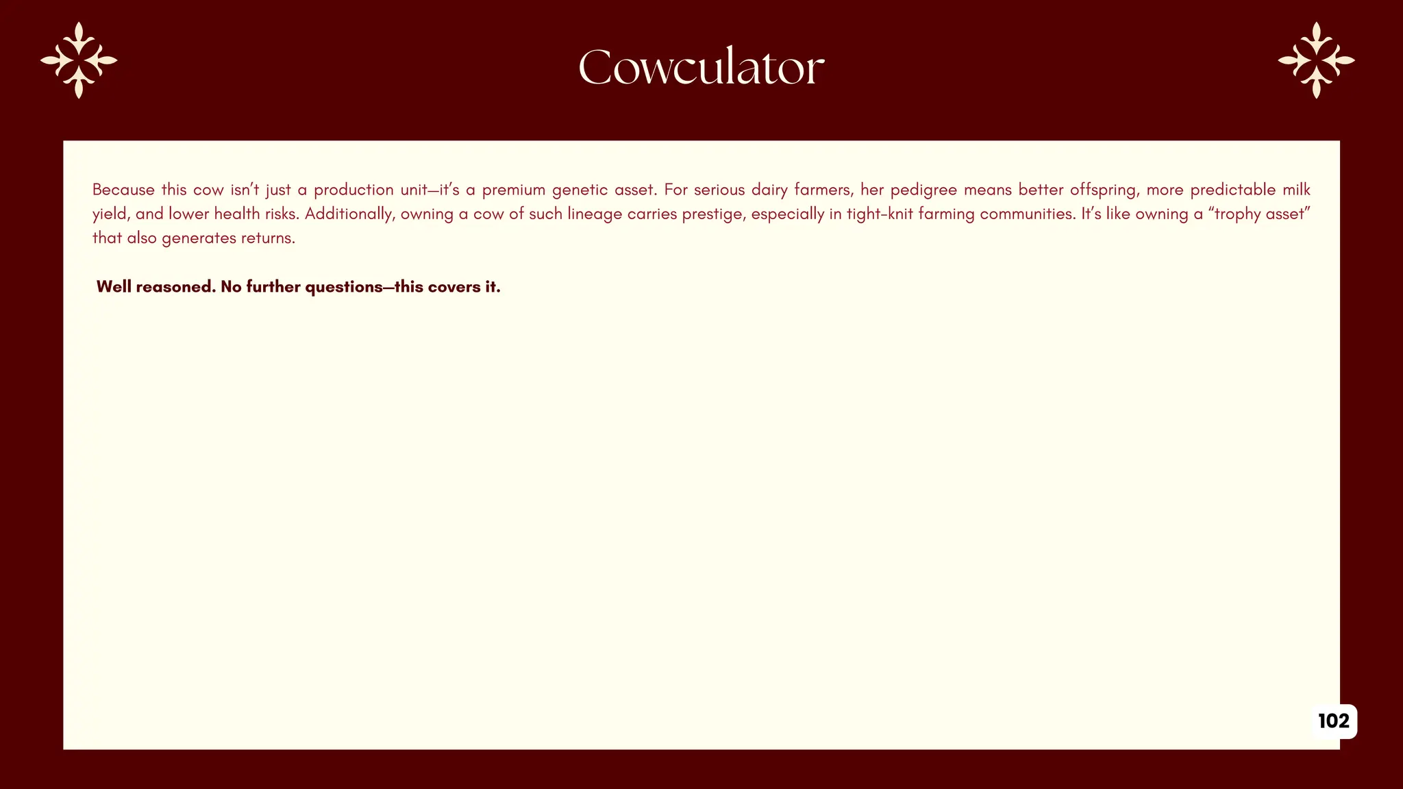 Because this cow isn’t just a production unit—it’s a premium genetic asset. For serious dairy farmers, her pedigree means better offspring, more predictable milk
yield, and lower health risks. Additionally, owning a cow of such lineage carries prestige, especially in tight-knit farming communities. It’s like owning a “trophy asset”
that also generates returns.
Well reasoned. No further questions—this covers it.
Cowculator
102
 