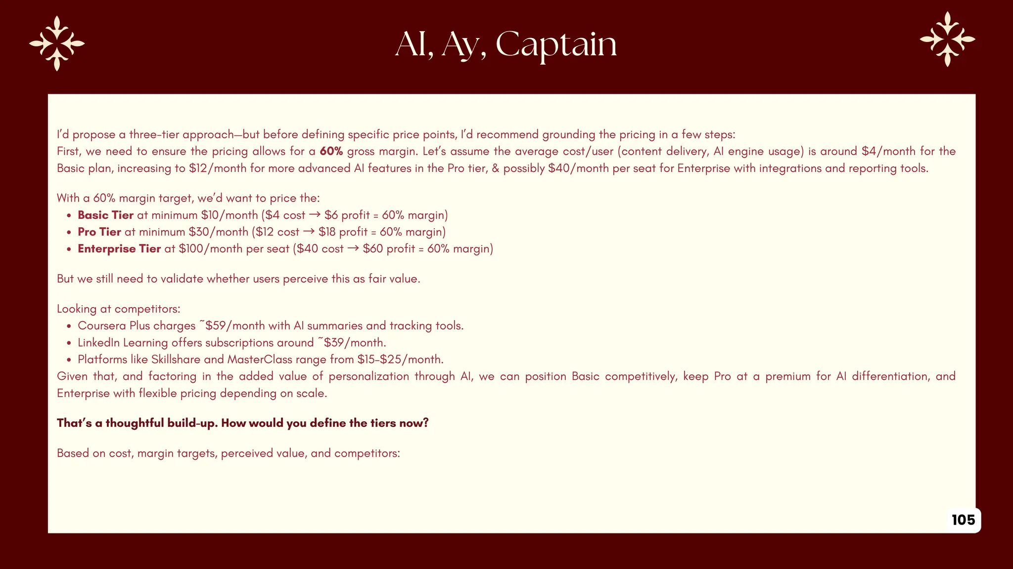 AI, Ay, Captain
I’d propose a three-tier approach—but before defining specific price points, I’d recommend grounding the pricing in a few steps:
First, we need to ensure the pricing allows for a 60% gross margin. Let’s assume the average cost/user (content delivery, AI engine usage) is around $4/month for the
Basic plan, increasing to $12/month for more advanced AI features in the Pro tier, & possibly $40/month per seat for Enterprise with integrations and reporting tools.
With a 60% margin target, we’d want to price the:
Basic Tier at minimum $10/month ($4 cost →$6 profit = 60% margin)
Pro Tier at minimum $30/month ($12 cost →$18 profit = 60% margin)
Enterprise Tier at $100/month per seat ($40 cost →$60 profit = 60% margin)
But we still need to validate whether users perceive this as fair value.
Looking at competitors:
Coursera Plus charges ~$59/month with AI summaries and tracking tools.
LinkedIn Learning offers subscriptions around ~$39/month.
Platforms like Skillshare and MasterClass range from $15–$25/month.
Given that, and factoring in the added value of personalization through AI, we can position Basic competitively, keep Pro at a premium for AI differentiation, and
Enterprise with flexible pricing depending on scale.
That’s a thoughtful build-up. How would you define the tiers now?
Based on cost, margin targets, perceived value, and competitors:
105
 