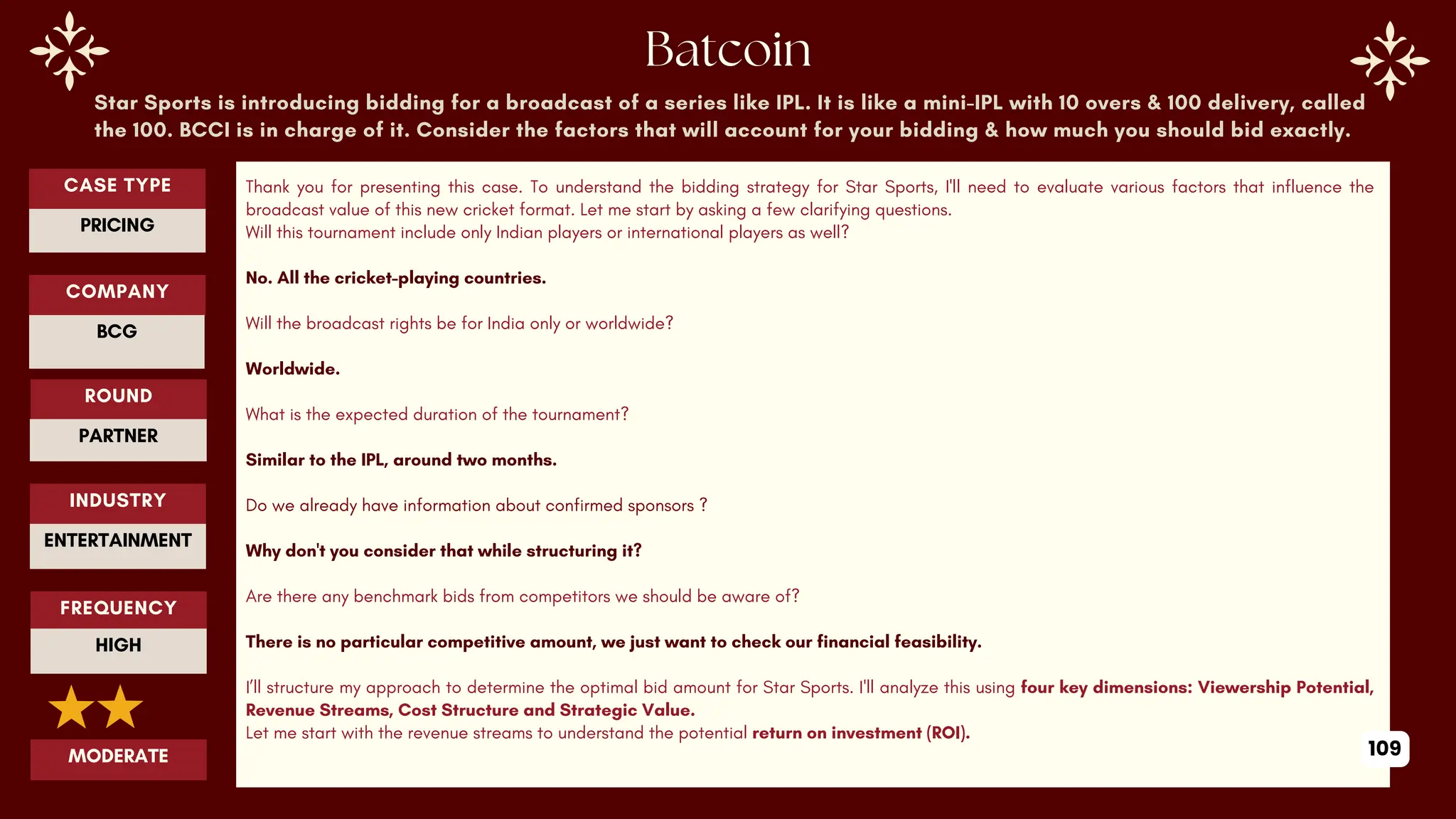 Star Sports is introducing bidding for a broadcast of a series like IPL. It is like a mini-IPL with 10 overs & 100 delivery, called
the 100. BCCI is in charge of it. Consider the factors that will account for your bidding & how much you should bid exactly.
Thank you for presenting this case. To understand the bidding strategy for Star Sports, I'll need to evaluate various factors that influence the
broadcast value of this new cricket format. Let me start by asking a few clarifying questions.
Will this tournament include only Indian players or international players as well?
No. All the cricket-playing countries.
Will the broadcast rights be for India only or worldwide?
Worldwide.
What is the expected duration of the tournament?
Similar to the IPL, around two months.
Do we already have information about confirmed sponsors ?
Why don't you consider that while structuring it?
Are there any benchmark bids from competitors we should be aware of?
There is no particular competitive amount, we just want to check our financial feasibility.
I’ll structure my approach to determine the optimal bid amount for Star Sports. I'll analyze this using four key dimensions: Viewership Potential,
Revenue Streams, Cost Structure and Strategic Value.
Let me start with the revenue streams to understand the potential return on investment (ROI).
ROUND
PARTNER
CASE TYPE
PRICING
INDUSTRY
ENTERTAINMENT
COMPANY
BCG
FREQUENCY
HIGH
MODERATE 109
 