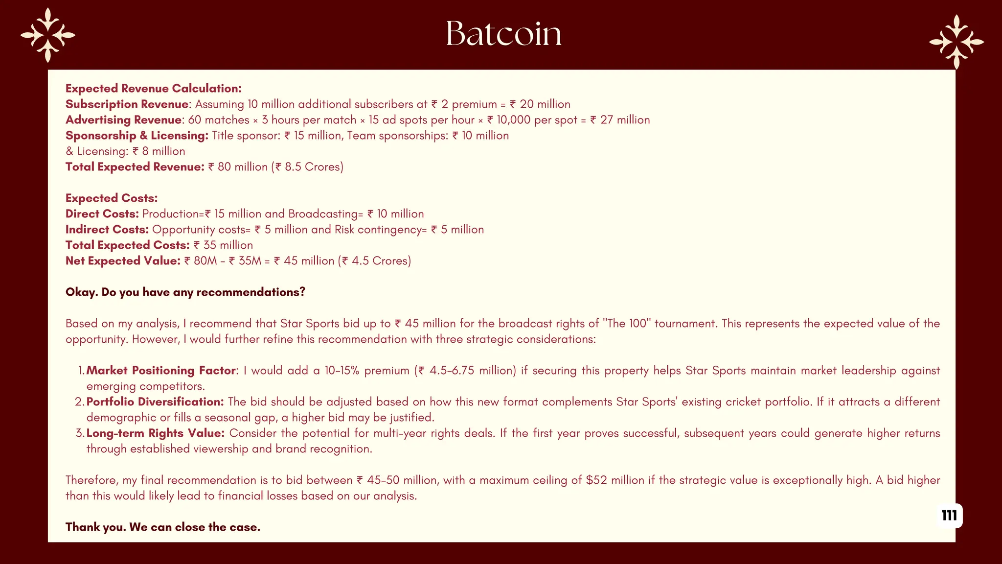 Expected Revenue Calculation:
Subscription Revenue: Assuming 10 million additional subscribers at ₹ 2 premium = ₹ 20 million
Advertising Revenue: 60 matches × 3 hours per match × 15 ad spots per hour × ₹ 10,000 per spot = ₹ 27 million
Sponsorship & Licensing: Title sponsor: ₹ 15 million, Team sponsorships: ₹ 10 million
& Licensing: ₹ 8 million
Total Expected Revenue: ₹ 80 million (₹ 8.5 Crores)
Expected Costs:
Direct Costs: Production=₹ 15 million and Broadcasting= ₹ 10 million
Indirect Costs: Opportunity costs= ₹ 5 million and Risk contingency= ₹ 5 million
Total Expected Costs: ₹ 35 million
Net Expected Value: ₹ 80M - ₹ 35M = ₹ 45 million (₹ 4.5 Crores)
Okay. Do you have any recommendations?
Based on my analysis, I recommend that Star Sports bid up to ₹ 45 million for the broadcast rights of "The 100" tournament. This represents the expected value of the
opportunity. However, I would further refine this recommendation with three strategic considerations:
1.Market Positioning Factor: I would add a 10-15% premium (₹ 4.5-6.75 million) if securing this property helps Star Sports maintain market leadership against
emerging competitors.
2.Portfolio Diversification: The bid should be adjusted based on how this new format complements Star Sports' existing cricket portfolio. If it attracts a different
demographic or fills a seasonal gap, a higher bid may be justified.
3.Long-term Rights Value: Consider the potential for multi-year rights deals. If the first year proves successful, subsequent years could generate higher returns
through established viewership and brand recognition.
Therefore, my final recommendation is to bid between ₹ 45-50 million, with a maximum ceiling of $52 million if the strategic value is exceptionally high. A bid higher
than this would likely lead to financial losses based on our analysis.
Thank you. We can close the case.
111
 