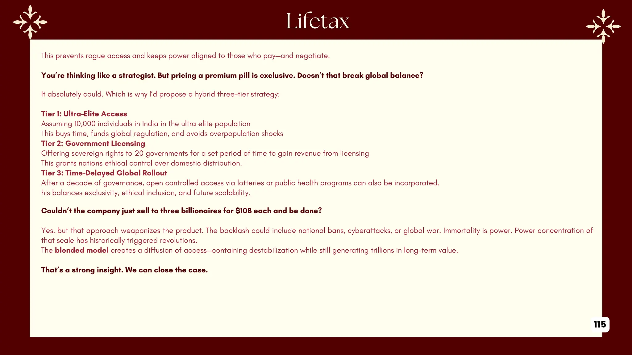 This prevents rogue access and keeps power aligned to those who pay—and negotiate.
You’re thinking like a strategist. But pricing a premium pill is exclusive. Doesn’t that break global balance?
It absolutely could. Which is why I’d propose a hybrid three-tier strategy:
Tier 1: Ultra-Elite Access
Assuming 10,000 individuals in India in the ultra elite population
This buys time, funds global regulation, and avoids overpopulation shocks
Tier 2: Government Licensing
Offering sovereign rights to 20 governments for a set period of time to gain revenue from licensing
This grants nations ethical control over domestic distribution.
Tier 3: Time-Delayed Global Rollout
After a decade of governance, open controlled access via lotteries or public health programs can also be incorporated.
his balances exclusivity, ethical inclusion, and future scalability.
Couldn’t the company just sell to three billionaires for $10B each and be done?
Yes, but that approach weaponizes the product. The backlash could include national bans, cyberattacks, or global war. Immortality is power. Power concentration of
that scale has historically triggered revolutions.
The blended model creates a diffusion of access—containing destabilization while still generating trillions in long-term value.
That’s a strong insight. We can close the case.
115
 
