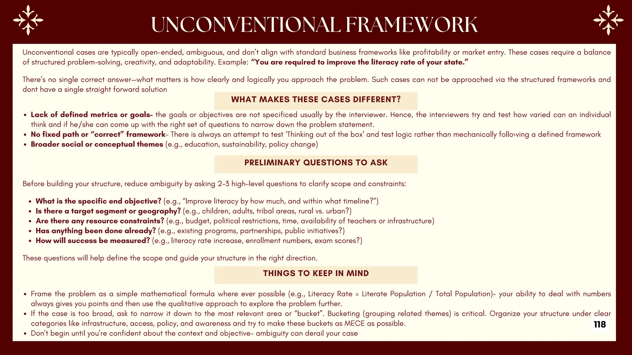 Unconventional cases are typically open-ended, ambiguous, and don’t align with standard business frameworks like profitability or market entry. These cases require a balance
of structured problem-solving, creativity, and adaptability. Example: “You are required to improve the literacy rate of your state.”
There’s no single correct answer—what matters is how clearly and logically you approach the problem. Such cases can not be approached via the structured frameworks and
dont have a single straight forward solution
WHAT MAKES THESE CASES DIFFERENT?
Lack of defined metrics or goals- the goals or objectives are not specificed usually by the interviewer. Hence, the interviewers try and test how varied can an individual
think and if he/she can come up with the right set of questions to narrow down the problem statement.
No fixed path or “correct” framework- There is always an attempt to test ‘Thinking out of the box’ and test logic rather than mechanically following a defined framework
Broader social or conceptual themes (e.g., education, sustainability, policy change)
PRELIMINARY QUESTIONS TO ASK
Before building your structure, reduce ambiguity by asking 2–3 high-level questions to clarify scope and constraints:
What is the specific end objective? (e.g., “Improve literacy by how much, and within what timeline?”)
Is there a target segment or geography? (e.g., children, adults, tribal areas, rural vs. urban?)
Are there any resource constraints? (e.g., budget, political restrictions, time, availability of teachers or infrastructure)
Has anything been done already? (e.g., existing programs, partnerships, public initiatives?)
How will success be measured? (e.g., literacy rate increase, enrollment numbers, exam scores?)
These questions will help define the scope and guide your structure in the right direction.
THINGS TO KEEP IN MIND
Frame the problem as a simple mathematical formula where ever possible (e.g., Literacy Rate = Literate Population / Total Population)- your ability to deal with numbers
always gives you points and then use the qualitative approach to explore the problem further.
If the case is too broad, ask to narrow it down to the most relevant area or “bucket”. Bucketing (grouping related themes) is critical. Organize your structure under clear
categories like infrastructure, access, policy, and awareness and try to make these buckets as MECE as possible.
Don’t begin until you’re confident about the context and objective- ambiguity can derail your case
118
 