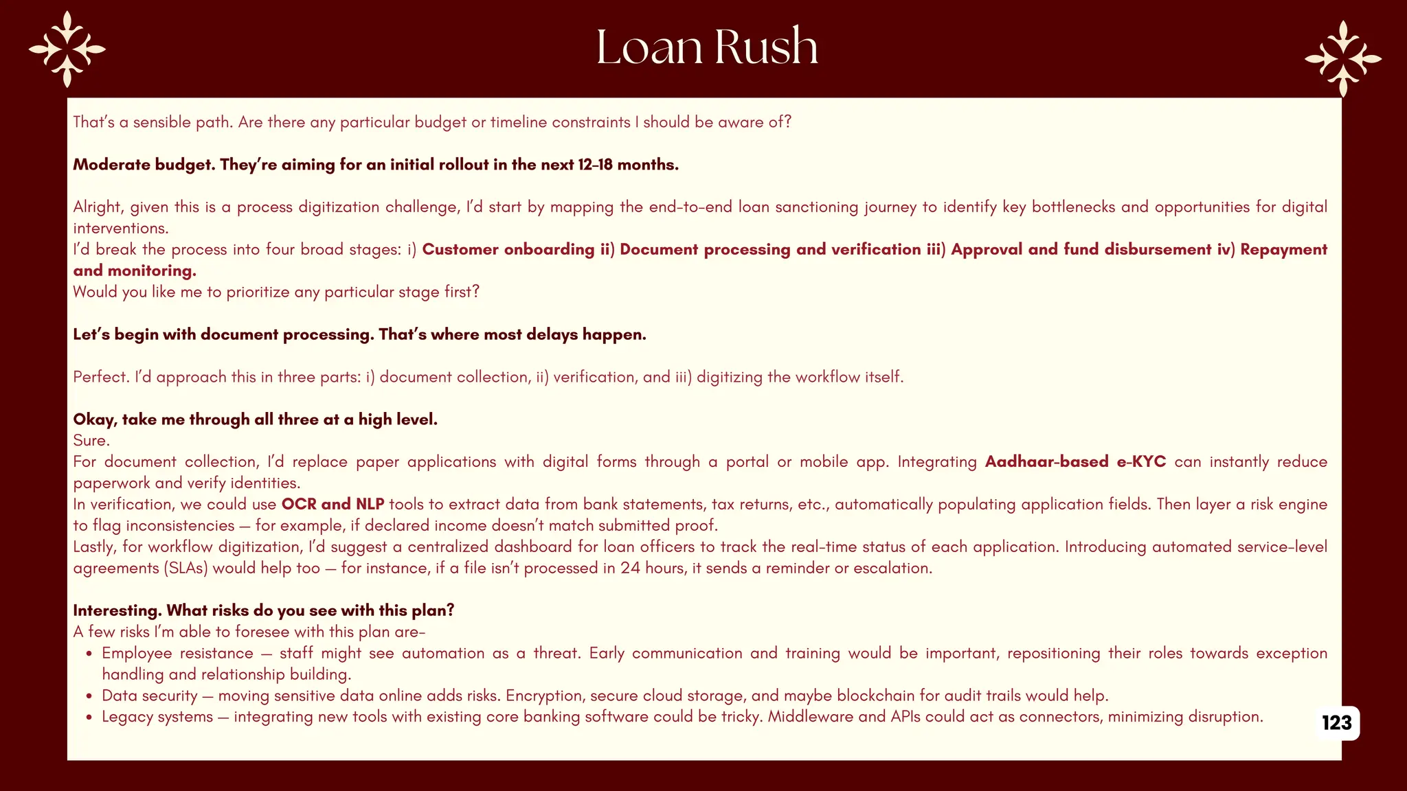 That’s a sensible path. Are there any particular budget or timeline constraints I should be aware of?
Moderate budget. They’re aiming for an initial rollout in the next 12–18 months.
Alright, given this is a process digitization challenge, I’d start by mapping the end-to-end loan sanctioning journey to identify key bottlenecks and opportunities for digital
interventions.
I’d break the process into four broad stages: i) Customer onboarding ii) Document processing and verification iii) Approval and fund disbursement iv) Repayment
and monitoring.
Would you like me to prioritize any particular stage first?
Let’s begin with document processing. That’s where most delays happen.
Perfect. I’d approach this in three parts: i) document collection, ii) verification, and iii) digitizing the workflow itself.
Okay, take me through all three at a high level.
Sure.
For document collection, I’d replace paper applications with digital forms through a portal or mobile app. Integrating Aadhaar-based e-KYC can instantly reduce
paperwork and verify identities.
In verification, we could use OCR and NLP tools to extract data from bank statements, tax returns, etc., automatically populating application fields. Then layer a risk engine
to flag inconsistencies — for example, if declared income doesn’t match submitted proof.
Lastly, for workflow digitization, I’d suggest a centralized dashboard for loan officers to track the real-time status of each application. Introducing automated service-level
agreements (SLAs) would help too — for instance, if a file isn’t processed in 24 hours, it sends a reminder or escalation.
Interesting. What risks do you see with this plan?
A few risks I’m able to foresee with this plan are-
Employee resistance — staff might see automation as a threat. Early communication and training would be important, repositioning their roles towards exception
handling and relationship building.
Data security — moving sensitive data online adds risks. Encryption, secure cloud storage, and maybe blockchain for audit trails would help.
Legacy systems — integrating new tools with existing core banking software could be tricky. Middleware and APIs could act as connectors, minimizing disruption. 123
 