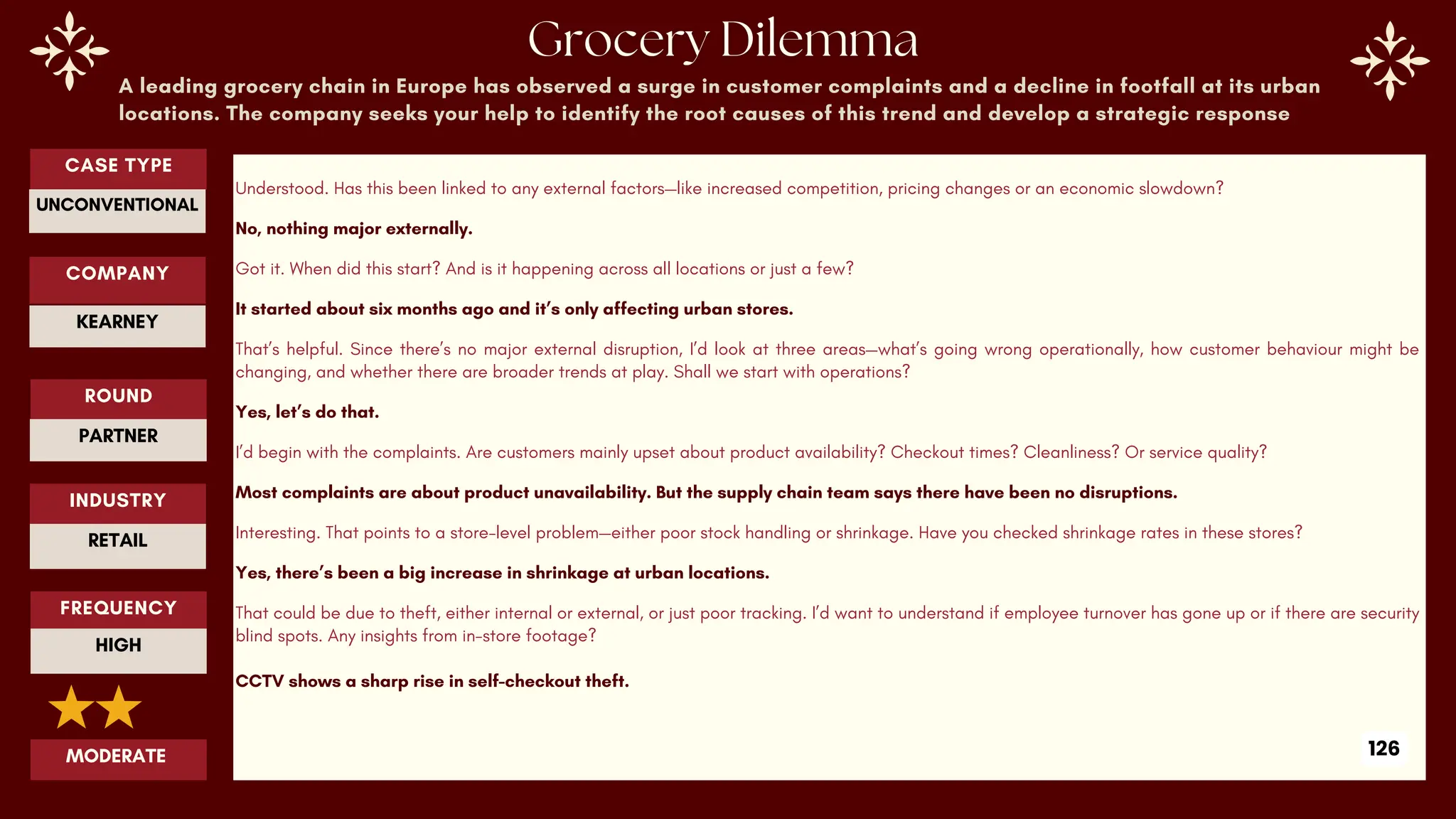 A leading grocery chain in Europe has observed a surge in customer complaints and a decline in footfall at its urban
locations. The company seeks your help to identify the root causes of this trend and develop a strategic response
Understood. Has this been linked to any external factors—like increased competition, pricing changes or an economic slowdown?
No, nothing major externally.
Got it. When did this start? And is it happening across all locations or just a few?
It started about six months ago and it’s only affecting urban stores.
That’s helpful. Since there’s no major external disruption, I’d look at three areas—what’s going wrong operationally, how customer behaviour might be
changing, and whether there are broader trends at play. Shall we start with operations?
Yes, let’s do that.
I’d begin with the complaints. Are customers mainly upset about product availability? Checkout times? Cleanliness? Or service quality?
Most complaints are about product unavailability. But the supply chain team says there have been no disruptions.
Interesting. That points to a store-level problem—either poor stock handling or shrinkage. Have you checked shrinkage rates in these stores?
Yes, there’s been a big increase in shrinkage at urban locations.
That could be due to theft, either internal or external, or just poor tracking. I’d want to understand if employee turnover has gone up or if there are security
blind spots. Any insights from in-store footage?
CCTV shows a sharp rise in self-checkout theft.
ROUND
PARTNER
CASE TYPE
UNCONVENTIONAL
INDUSTRY
RETAIL
COMPANY
KEARNEY
FREQUENCY
HIGH
MODERATE 126
 