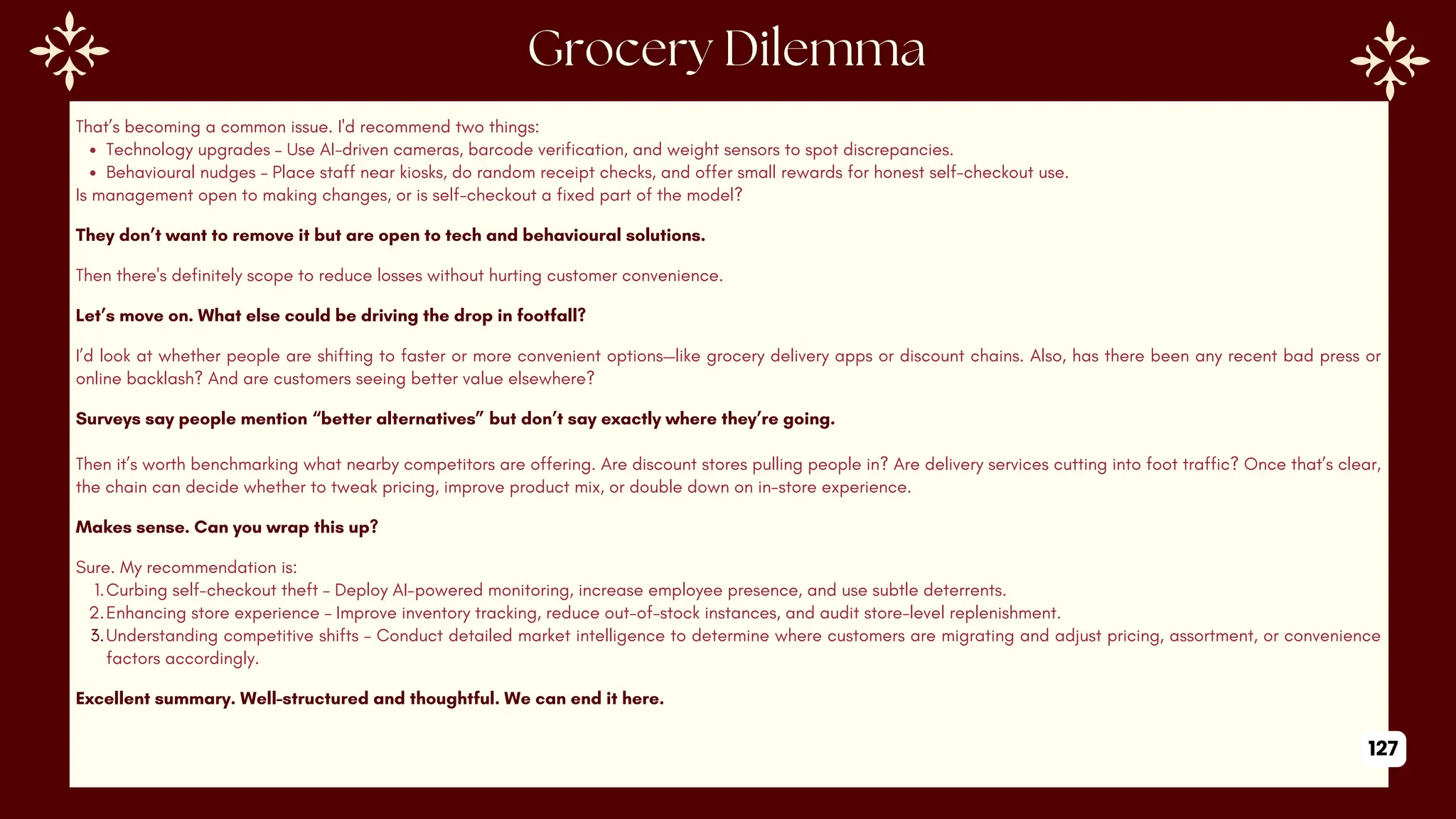 That’s becoming a common issue. I'd recommend two things:
Technology upgrades – Use AI-driven cameras, barcode verification, and weight sensors to spot discrepancies.
Behavioural nudges – Place staff near kiosks, do random receipt checks, and offer small rewards for honest self-checkout use.
Is management open to making changes, or is self-checkout a fixed part of the model?
They don’t want to remove it but are open to tech and behavioural solutions.
Then there's definitely scope to reduce losses without hurting customer convenience.
Let’s move on. What else could be driving the drop in footfall?
I’d look at whether people are shifting to faster or more convenient options—like grocery delivery apps or discount chains. Also, has there been any recent bad press or
online backlash? And are customers seeing better value elsewhere?
Surveys say people mention “better alternatives” but don’t say exactly where they’re going.
Then it’s worth benchmarking what nearby competitors are offering. Are discount stores pulling people in? Are delivery services cutting into foot traffic? Once that’s clear,
the chain can decide whether to tweak pricing, improve product mix, or double down on in-store experience.
Makes sense. Can you wrap this up?
Sure. My recommendation is:
1.Curbing self-checkout theft – Deploy AI-powered monitoring, increase employee presence, and use subtle deterrents.
2.Enhancing store experience – Improve inventory tracking, reduce out-of-stock instances, and audit store-level replenishment.
3.Understanding competitive shifts – Conduct detailed market intelligence to determine where customers are migrating and adjust pricing, assortment, or convenience
factors accordingly.
Excellent summary. Well-structured and thoughtful. We can end it here.
127
 