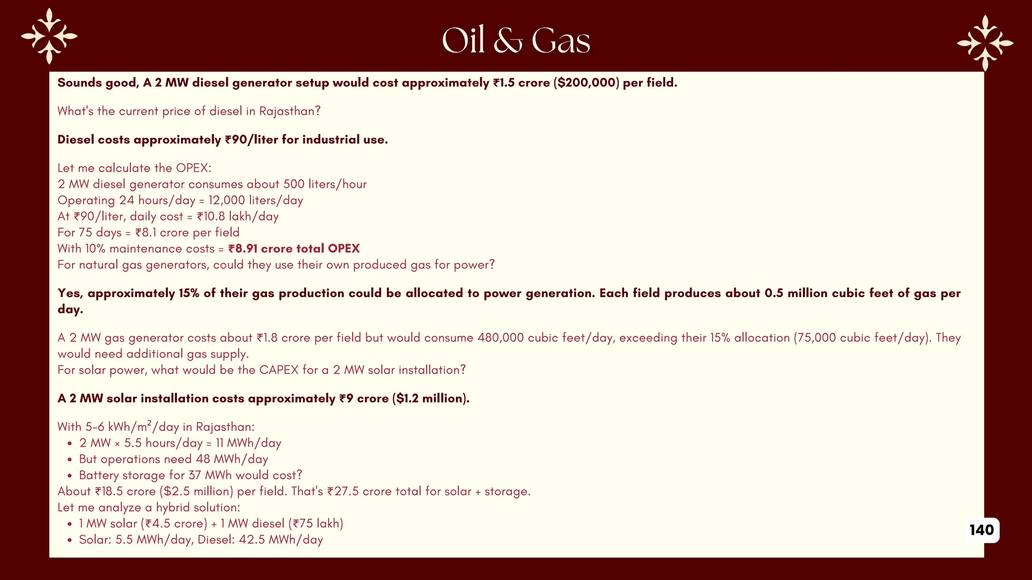 Sounds good, A 2 MW diesel generator setup would cost approximately ₹1.5 crore ($200,000) per field.
What's the current price of diesel in Rajasthan?
Diesel costs approximately ₹90/liter for industrial use.
Let me calculate the OPEX:
2 MW diesel generator consumes about 500 liters/hour
Operating 24 hours/day = 12,000 liters/day
At ₹90/liter, daily cost = ₹10.8 lakh/day
For 75 days = ₹8.1 crore per field
With 10% maintenance costs = ₹8.91 crore total OPEX
For natural gas generators, could they use their own produced gas for power?
Yes, approximately 15% of their gas production could be allocated to power generation. Each field produces about 0.5 million cubic feet of gas per
day.
A 2 MW gas generator costs about ₹1.8 crore per field but would consume 480,000 cubic feet/day, exceeding their 15% allocation (75,000 cubic feet/day). They
would need additional gas supply.
For solar power, what would be the CAPEX for a 2 MW solar installation?
A 2 MW solar installation costs approximately ₹9 crore ($1.2 million).
With 5-6 kWh/m²/day in Rajasthan:
2 MW × 5.5 hours/day = 11 MWh/day
But operations need 48 MWh/day
Battery storage for 37 MWh would cost?
About ₹18.5 crore ($2.5 million) per field. That's ₹27.5 crore total for solar + storage.
Let me analyze a hybrid solution:
1 MW solar (₹4.5 crore) + 1 MW diesel (₹75 lakh)
Solar: 5.5 MWh/day, Diesel: 42.5 MWh/day
140
 