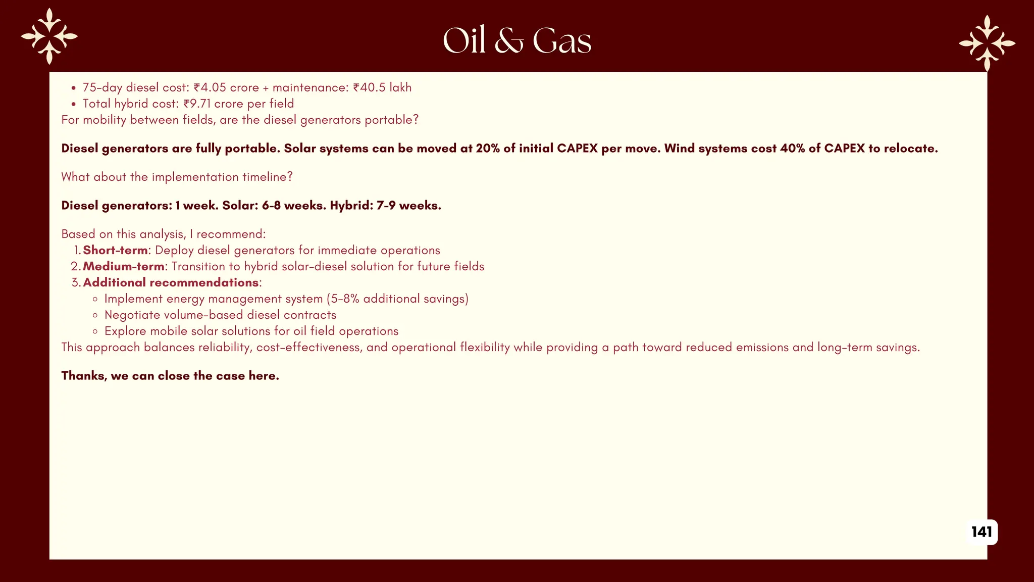 75-day diesel cost: ₹4.05 crore + maintenance: ₹40.5 lakh
Total hybrid cost: ₹9.71 crore per field
For mobility between fields, are the diesel generators portable?
Diesel generators are fully portable. Solar systems can be moved at 20% of initial CAPEX per move. Wind systems cost 40% of CAPEX to relocate.
What about the implementation timeline?
Diesel generators: 1 week. Solar: 6-8 weeks. Hybrid: 7-9 weeks.
Based on this analysis, I recommend:
1.Short-term: Deploy diesel generators for immediate operations
2.Medium-term: Transition to hybrid solar-diesel solution for future fields
3.Additional recommendations:
Implement energy management system (5-8% additional savings)
Negotiate volume-based diesel contracts
Explore mobile solar solutions for oil field operations
This approach balances reliability, cost-effectiveness, and operational flexibility while providing a path toward reduced emissions and long-term savings.
Thanks, we can close the case here.
141
 