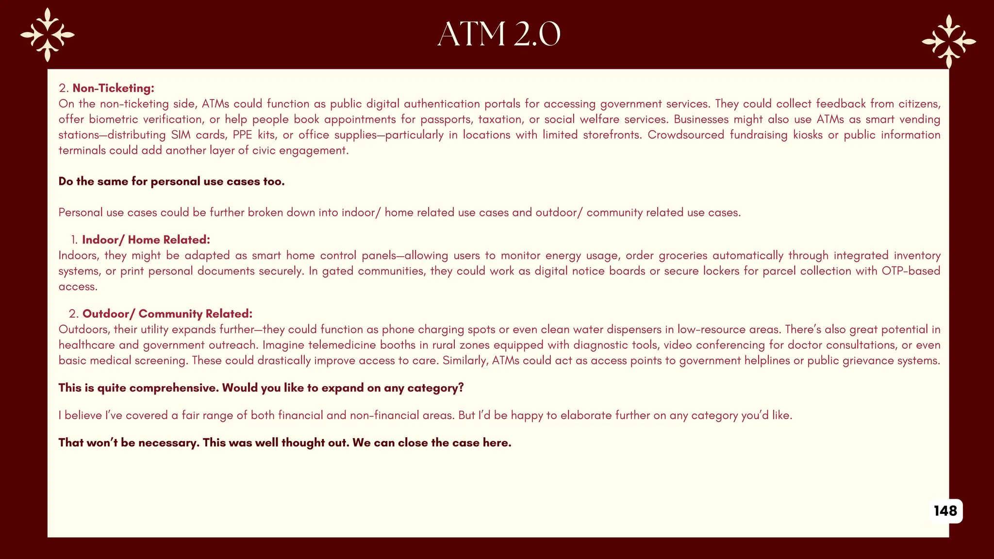 2. Non-Ticketing:
On the non-ticketing side, ATMs could function as public digital authentication portals for accessing government services. They could collect feedback from citizens,
offer biometric verification, or help people book appointments for passports, taxation, or social welfare services. Businesses might also use ATMs as smart vending
stations—distributing SIM cards, PPE kits, or office supplies—particularly in locations with limited storefronts. Crowdsourced fundraising kiosks or public information
terminals could add another layer of civic engagement.
Do the same for personal use cases too.
Personal use cases could be further broken down into indoor/ home related use cases and outdoor/ community related use cases.
1. Indoor/ Home Related:
Indoors, they might be adapted as smart home control panels—allowing users to monitor energy usage, order groceries automatically through integrated inventory
systems, or print personal documents securely. In gated communities, they could work as digital notice boards or secure lockers for parcel collection with OTP-based
access.
2. Outdoor/ Community Related:
Outdoors, their utility expands further—they could function as phone charging spots or even clean water dispensers in low-resource areas. There’s also great potential in
healthcare and government outreach. Imagine telemedicine booths in rural zones equipped with diagnostic tools, video conferencing for doctor consultations, or even
basic medical screening. These could drastically improve access to care. Similarly, ATMs could act as access points to government helplines or public grievance systems.
This is quite comprehensive. Would you like to expand on any category?
I believe I’ve covered a fair range of both financial and non-financial areas. But I’d be happy to elaborate further on any category you’d like.
That won’t be necessary. This was well thought out. We can close the case here.
148
 