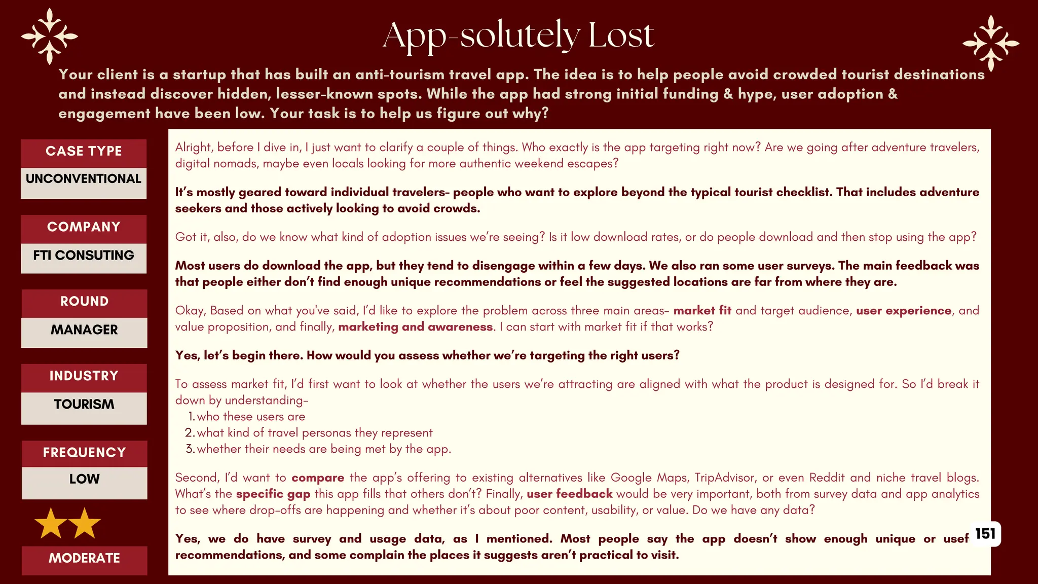 Your client is a startup that has built an anti-tourism travel app. The idea is to help people avoid crowded tourist destinations
and instead discover hidden, lesser-known spots. While the app had strong initial funding & hype, user adoption &
engagement have been low. Your task is to help us figure out why?
Alright, before I dive in, I just want to clarify a couple of things. Who exactly is the app targeting right now? Are we going after adventure travelers,
digital nomads, maybe even locals looking for more authentic weekend escapes?
It’s mostly geared toward individual travelers- people who want to explore beyond the typical tourist checklist. That includes adventure
seekers and those actively looking to avoid crowds.
Got it, also, do we know what kind of adoption issues we’re seeing? Is it low download rates, or do people download and then stop using the app?
Most users do download the app, but they tend to disengage within a few days. We also ran some user surveys. The main feedback was
that people either don’t find enough unique recommendations or feel the suggested locations are far from where they are.
Okay, Based on what you've said, I’d like to explore the problem across three main areas- market fit and target audience, user experience, and
value proposition, and finally, marketing and awareness. I can start with market fit if that works?
Yes, let’s begin there. How would you assess whether we’re targeting the right users?
To assess market fit, I’d first want to look at whether the users we’re attracting are aligned with what the product is designed for. So I’d break it
down by understanding-
1.who these users are
2.what kind of travel personas they represent
3.whether their needs are being met by the app.
Second, I’d want to compare the app’s offering to existing alternatives like Google Maps, TripAdvisor, or even Reddit and niche travel blogs.
What’s the specific gap this app fills that others don’t? Finally, user feedback would be very important, both from survey data and app analytics
to see where drop-offs are happening and whether it’s about poor content, usability, or value. Do we have any data?
Yes, we do have survey and usage data, as I mentioned. Most people say the app doesn’t show enough unique or useful
recommendations, and some complain the places it suggests aren’t practical to visit.
ROUND
MANAGER
CASE TYPE
UNCONVENTIONAL
INDUSTRY
TOURISM
COMPANY
FTI CONSUTING
FREQUENCY
LOW
MODERATE
151
 