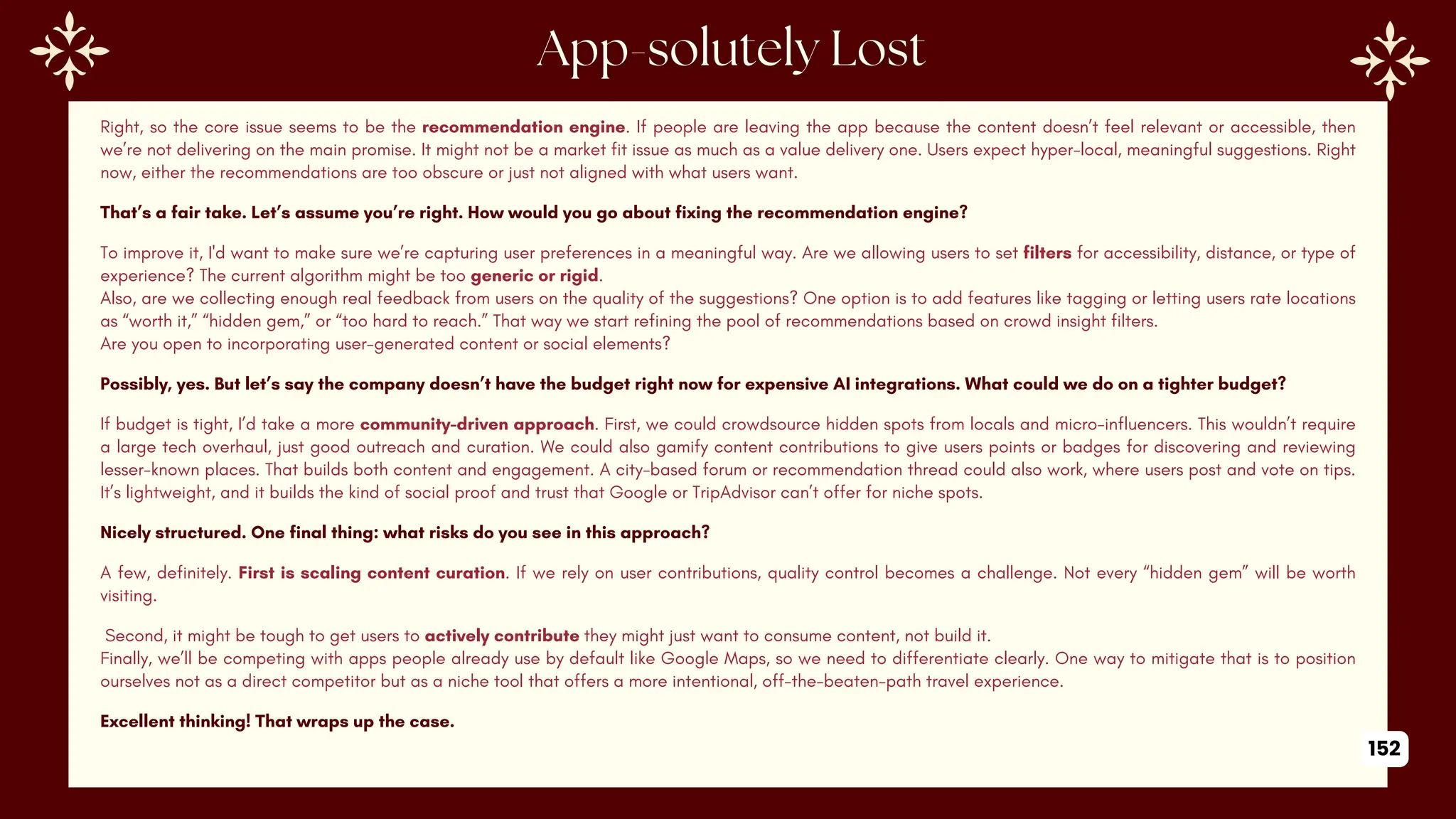 Right, so the core issue seems to be the recommendation engine. If people are leaving the app because the content doesn’t feel relevant or accessible, then
we’re not delivering on the main promise. It might not be a market fit issue as much as a value delivery one. Users expect hyper-local, meaningful suggestions. Right
now, either the recommendations are too obscure or just not aligned with what users want.
That’s a fair take. Let’s assume you’re right. How would you go about fixing the recommendation engine?
To improve it, I'd want to make sure we’re capturing user preferences in a meaningful way. Are we allowing users to set filters for accessibility, distance, or type of
experience? The current algorithm might be too generic or rigid.
Also, are we collecting enough real feedback from users on the quality of the suggestions? One option is to add features like tagging or letting users rate locations
as “worth it,” “hidden gem,” or “too hard to reach.” That way we start refining the pool of recommendations based on crowd insight filters.
Are you open to incorporating user-generated content or social elements?
Possibly, yes. But let’s say the company doesn’t have the budget right now for expensive AI integrations. What could we do on a tighter budget?
If budget is tight, I’d take a more community-driven approach. First, we could crowdsource hidden spots from locals and micro-influencers. This wouldn’t require
a large tech overhaul, just good outreach and curation. We could also gamify content contributions to give users points or badges for discovering and reviewing
lesser-known places. That builds both content and engagement. A city-based forum or recommendation thread could also work, where users post and vote on tips.
It’s lightweight, and it builds the kind of social proof and trust that Google or TripAdvisor can’t offer for niche spots.
Nicely structured. One final thing: what risks do you see in this approach?
A few, definitely. First is scaling content curation. If we rely on user contributions, quality control becomes a challenge. Not every “hidden gem” will be worth
visiting.
Second, it might be tough to get users to actively contribute they might just want to consume content, not build it.
Finally, we’ll be competing with apps people already use by default like Google Maps, so we need to differentiate clearly. One way to mitigate that is to position
ourselves not as a direct competitor but as a niche tool that offers a more intentional, off-the-beaten-path travel experience.
Excellent thinking! That wraps up the case.
152
 