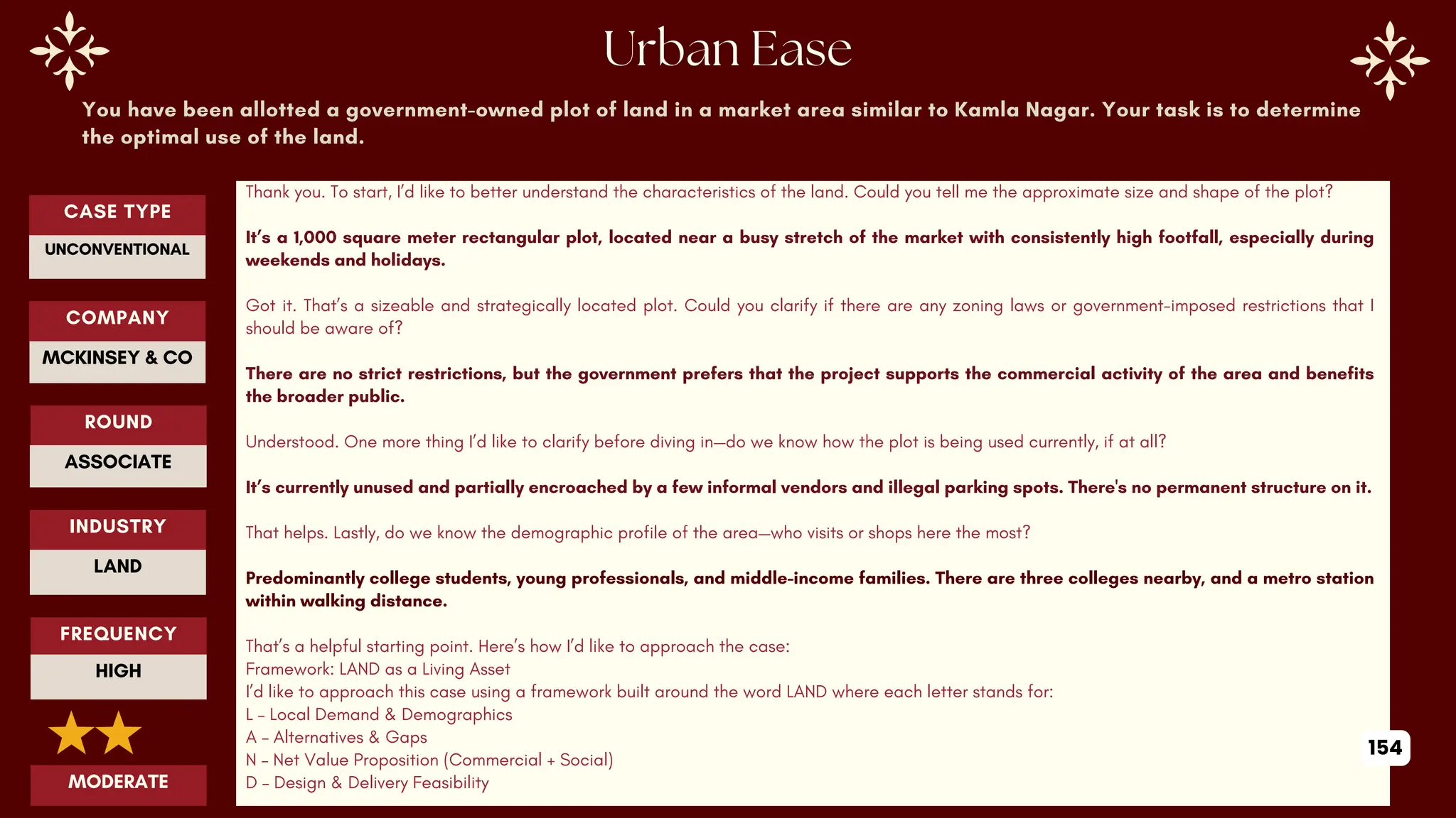 You have been allotted a government-owned plot of land in a market area similar to Kamla Nagar. Your task is to determine
the optimal use of the land.
Thank you. To start, I’d like to better understand the characteristics of the land. Could you tell me the approximate size and shape of the plot?
It’s a 1,000 square meter rectangular plot, located near a busy stretch of the market with consistently high footfall, especially during
weekends and holidays.
Got it. That’s a sizeable and strategically located plot. Could you clarify if there are any zoning laws or government-imposed restrictions that I
should be aware of?
There are no strict restrictions, but the government prefers that the project supports the commercial activity of the area and benefits
the broader public.
Understood. One more thing I’d like to clarify before diving in—do we know how the plot is being used currently, if at all?
It’s currently unused and partially encroached by a few informal vendors and illegal parking spots. There's no permanent structure on it.
That helps. Lastly, do we know the demographic profile of the area—who visits or shops here the most?
Predominantly college students, young professionals, and middle-income families. There are three colleges nearby, and a metro station
within walking distance.
That’s a helpful starting point. Here’s how I’d like to approach the case:
Framework: LAND as a Living Asset
I’d like to approach this case using a framework built around the word LAND where each letter stands for:
L – Local Demand & Demographics
A – Alternatives & Gaps
N – Net Value Proposition (Commercial + Social)
D – Design & Delivery Feasibility
ROUND
ASSOCIATE
CASE TYPE
UNCONVENTIONAL
INDUSTRY
LAND
COMPANY
MCKINSEY & CO
FREQUENCY
HIGH
MODERATE
154
 