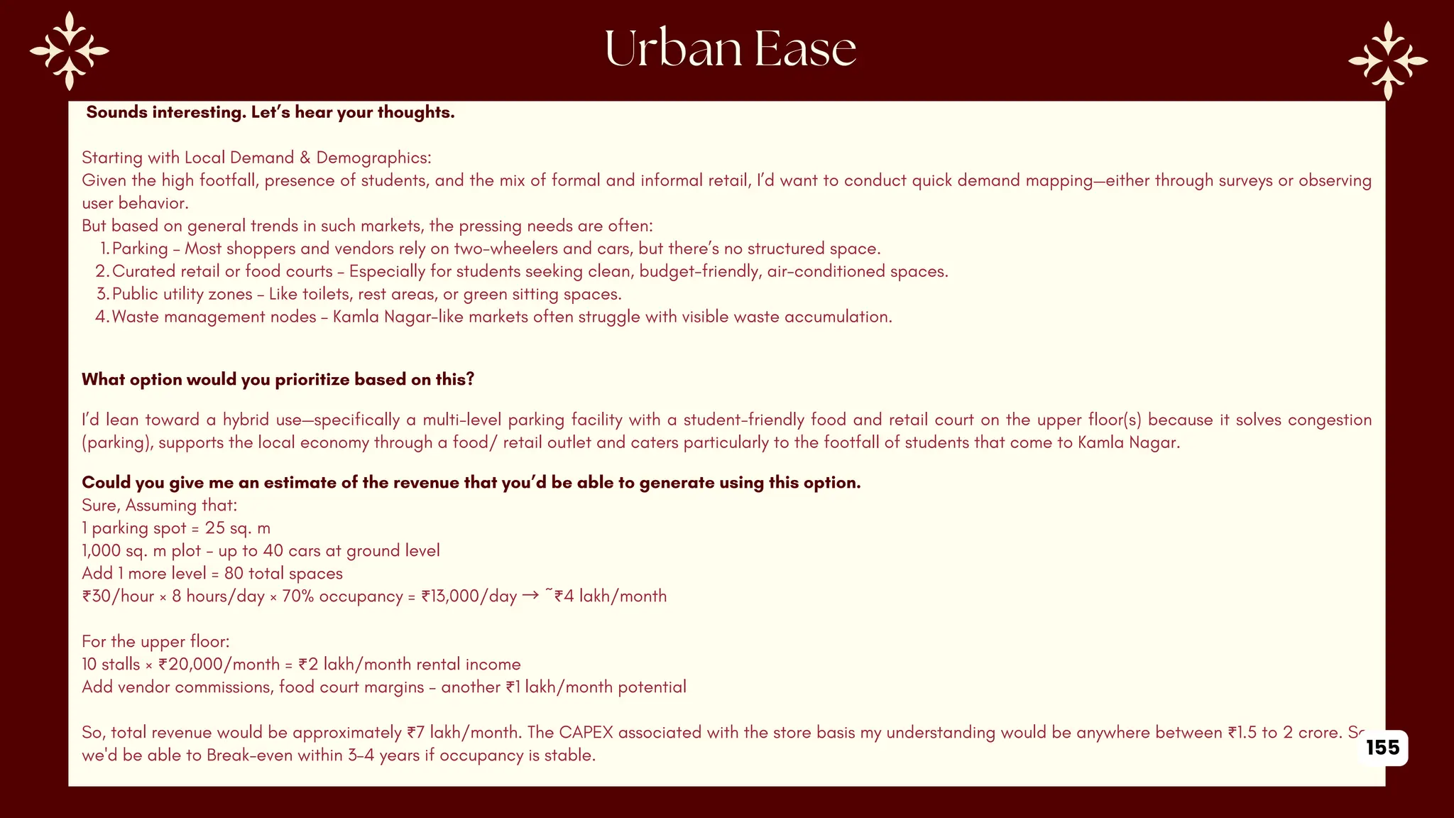 Sounds interesting. Let’s hear your thoughts.
Starting with Local Demand & Demographics:
Given the high footfall, presence of students, and the mix of formal and informal retail, I’d want to conduct quick demand mapping—either through surveys or observing
user behavior.
But based on general trends in such markets, the pressing needs are often:
1.Parking – Most shoppers and vendors rely on two-wheelers and cars, but there’s no structured space.
2.Curated retail or food courts – Especially for students seeking clean, budget-friendly, air-conditioned spaces.
3.Public utility zones – Like toilets, rest areas, or green sitting spaces.
4.Waste management nodes – Kamla Nagar-like markets often struggle with visible waste accumulation.
What option would you prioritize based on this?
I’d lean toward a hybrid use—specifically a multi-level parking facility with a student-friendly food and retail court on the upper floor(s) because it solves congestion
(parking), supports the local economy through a food/ retail outlet and caters particularly to the footfall of students that come to Kamla Nagar.
Could you give me an estimate of the revenue that you’d be able to generate using this option.
Sure, Assuming that:
1 parking spot = 25 sq. m
1,000 sq. m plot - up to 40 cars at ground level
Add 1 more level = 80 total spaces
₹30/hour × 8 hours/day × 70% occupancy = ₹13,000/day →~₹4 lakh/month
For the upper floor:
10 stalls × ₹20,000/month = ₹2 lakh/month rental income
Add vendor commissions, food court margins - another ₹1 lakh/month potential
So, total revenue would be approximately ₹7 lakh/month. The CAPEX associated with the store basis my understanding would be anywhere between ₹1.5 to 2 crore. So,
we'd be able to Break-even within 3–4 years if occupancy is stable. 155
 