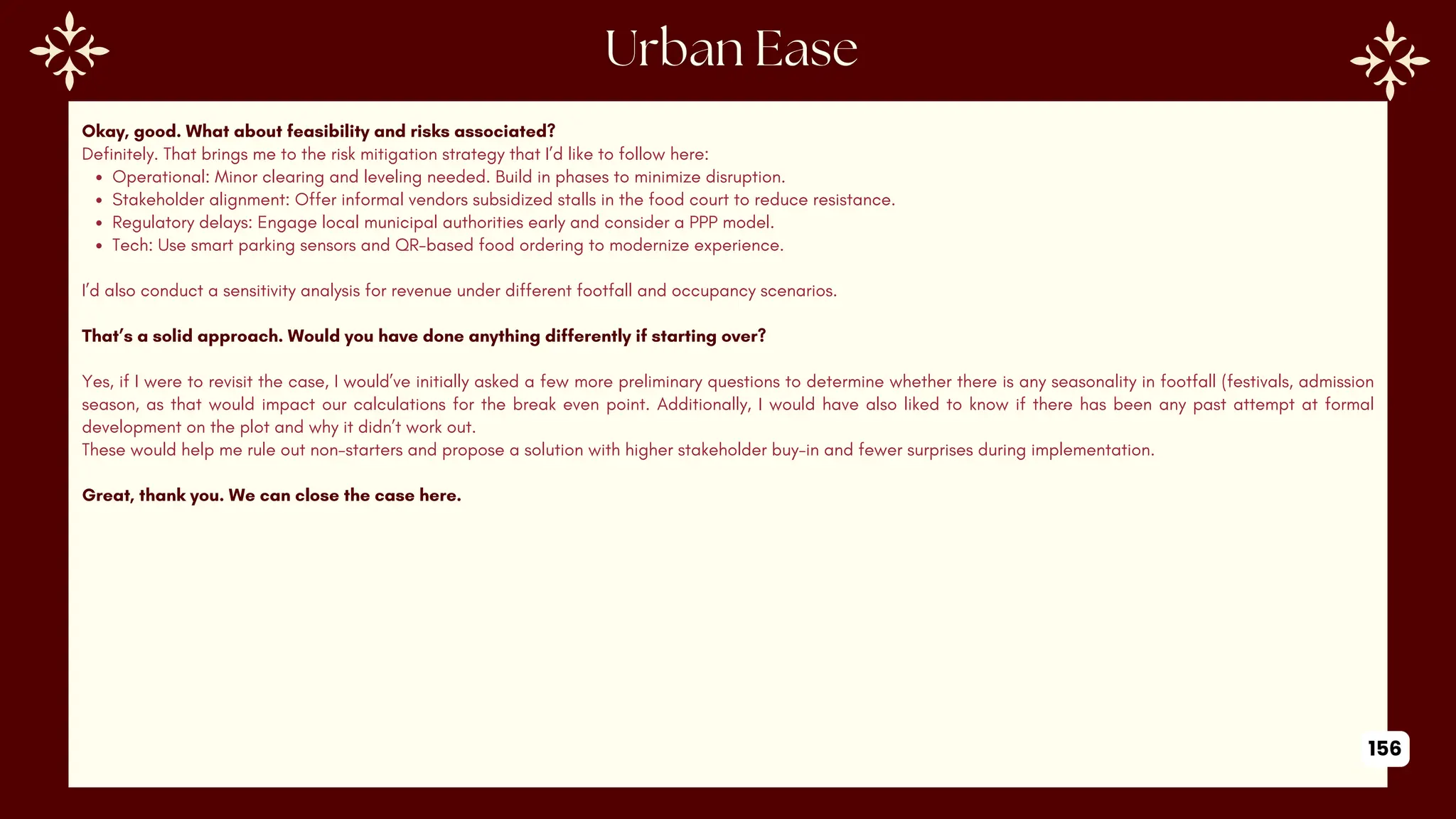 Okay, good. What about feasibility and risks associated?
Definitely. That brings me to the risk mitigation strategy that I’d like to follow here:
Operational: Minor clearing and leveling needed. Build in phases to minimize disruption.
Stakeholder alignment: Offer informal vendors subsidized stalls in the food court to reduce resistance.
Regulatory delays: Engage local municipal authorities early and consider a PPP model.
Tech: Use smart parking sensors and QR-based food ordering to modernize experience.
I’d also conduct a sensitivity analysis for revenue under different footfall and occupancy scenarios.
That’s a solid approach. Would you have done anything differently if starting over?
Yes, if I were to revisit the case, I would’ve initially asked a few more preliminary questions to determine whether there is any seasonality in footfall (festivals, admission
season, as that would impact our calculations for the break even point. Additionally, I would have also liked to know if there has been any past attempt at formal
development on the plot and why it didn’t work out.
These would help me rule out non-starters and propose a solution with higher stakeholder buy-in and fewer surprises during implementation.
Great, thank you. We can close the case here.
156
 