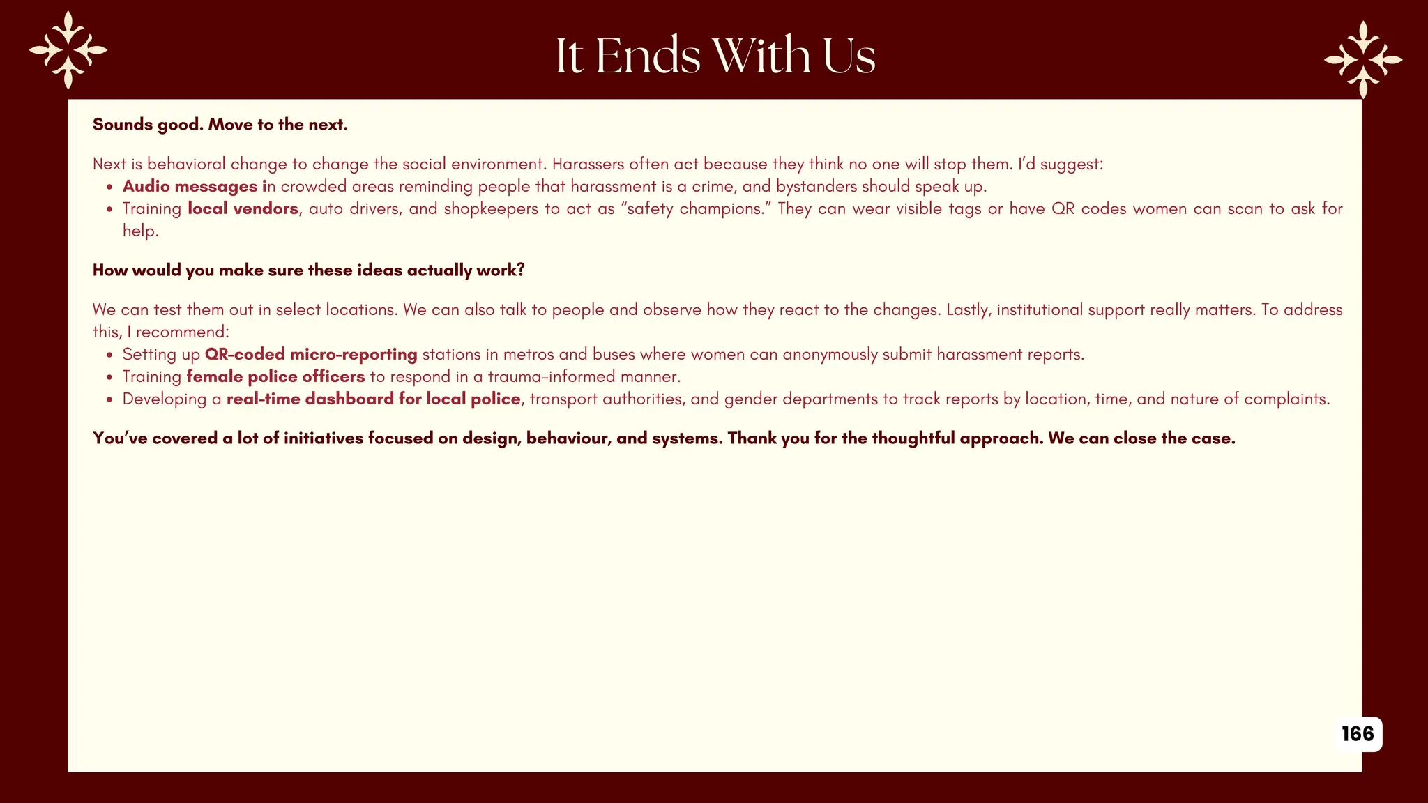 Sounds good. Move to the next.
Next is behavioral change to change the social environment. Harassers often act because they think no one will stop them. I’d suggest:
Audio messages in crowded areas reminding people that harassment is a crime, and bystanders should speak up.
Training local vendors, auto drivers, and shopkeepers to act as “safety champions.” They can wear visible tags or have QR codes women can scan to ask for
help.
How would you make sure these ideas actually work?
We can test them out in select locations. We can also talk to people and observe how they react to the changes. Lastly, institutional support really matters. To address
this, I recommend:
Setting up QR-coded micro-reporting stations in metros and buses where women can anonymously submit harassment reports.
Training female police officers to respond in a trauma-informed manner.
Developing a real-time dashboard for local police, transport authorities, and gender departments to track reports by location, time, and nature of complaints.
You’ve covered a lot of initiatives focused on design, behaviour, and systems. Thank you for the thoughtful approach. We can close the case.
166
 