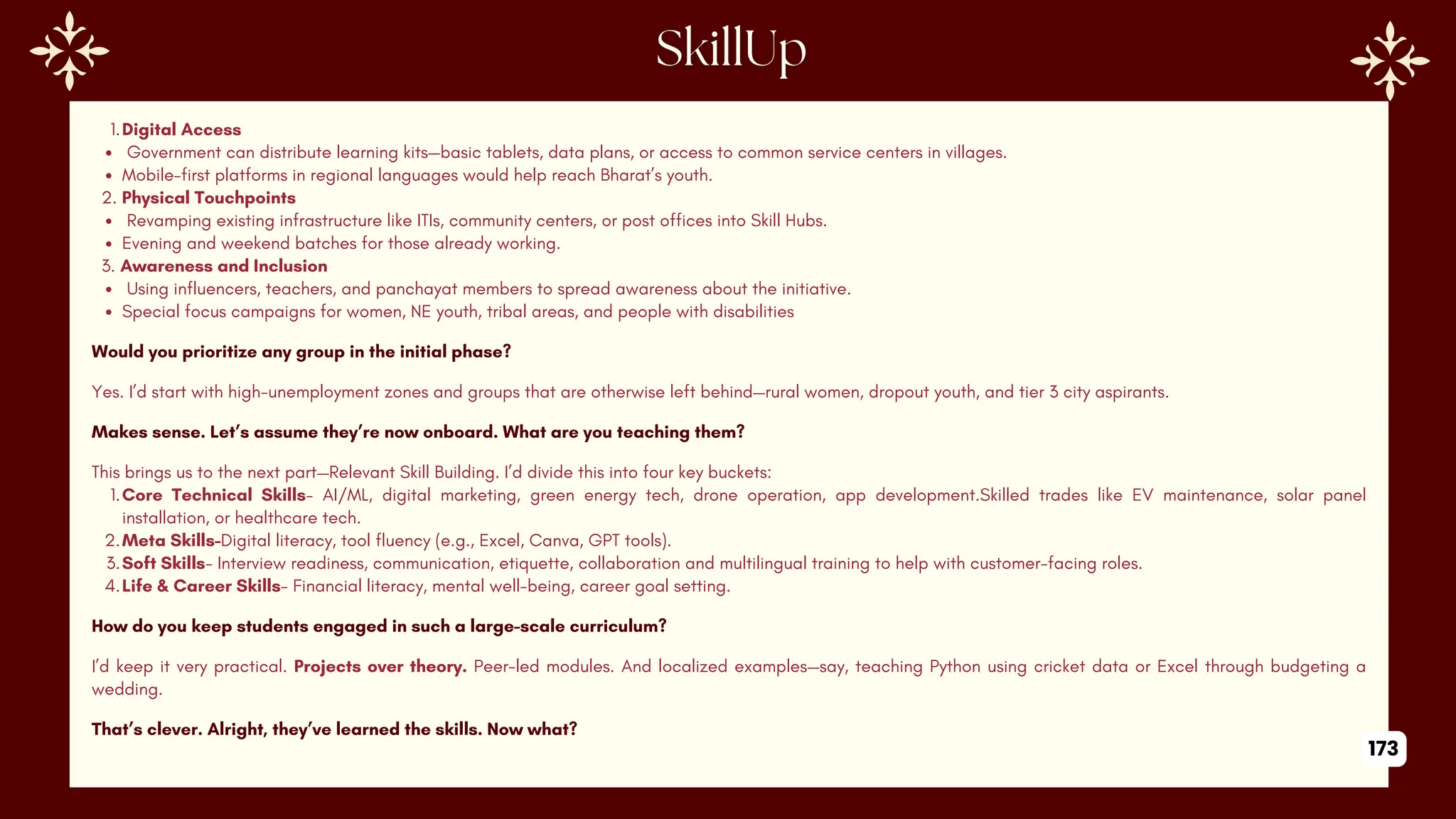 1.Digital Access
Government can distribute learning kits—basic tablets, data plans, or access to common service centers in villages.
Mobile-first platforms in regional languages would help reach Bharat’s youth.
2. Physical Touchpoints
Revamping existing infrastructure like ITIs, community centers, or post offices into Skill Hubs.
Evening and weekend batches for those already working.
3. Awareness and Inclusion
Using influencers, teachers, and panchayat members to spread awareness about the initiative.
Special focus campaigns for women, NE youth, tribal areas, and people with disabilities
Would you prioritize any group in the initial phase?
Yes. I’d start with high-unemployment zones and groups that are otherwise left behind—rural women, dropout youth, and tier 3 city aspirants.
Makes sense. Let’s assume they’re now onboard. What are you teaching them?
This brings us to the next part—Relevant Skill Building. I’d divide this into four key buckets:
1.Core Technical Skills- AI/ML, digital marketing, green energy tech, drone operation, app development.Skilled trades like EV maintenance, solar panel
installation, or healthcare tech.
2.Meta Skills-Digital literacy, tool fluency (e.g., Excel, Canva, GPT tools).
3.Soft Skills- Interview readiness, communication, etiquette, collaboration and multilingual training to help with customer-facing roles.
4.Life & Career Skills- Financial literacy, mental well-being, career goal setting.
How do you keep students engaged in such a large-scale curriculum?
I’d keep it very practical. Projects over theory. Peer-led modules. And localized examples—say, teaching Python using cricket data or Excel through budgeting a
wedding.
That’s clever. Alright, they’ve learned the skills. Now what?
173
 