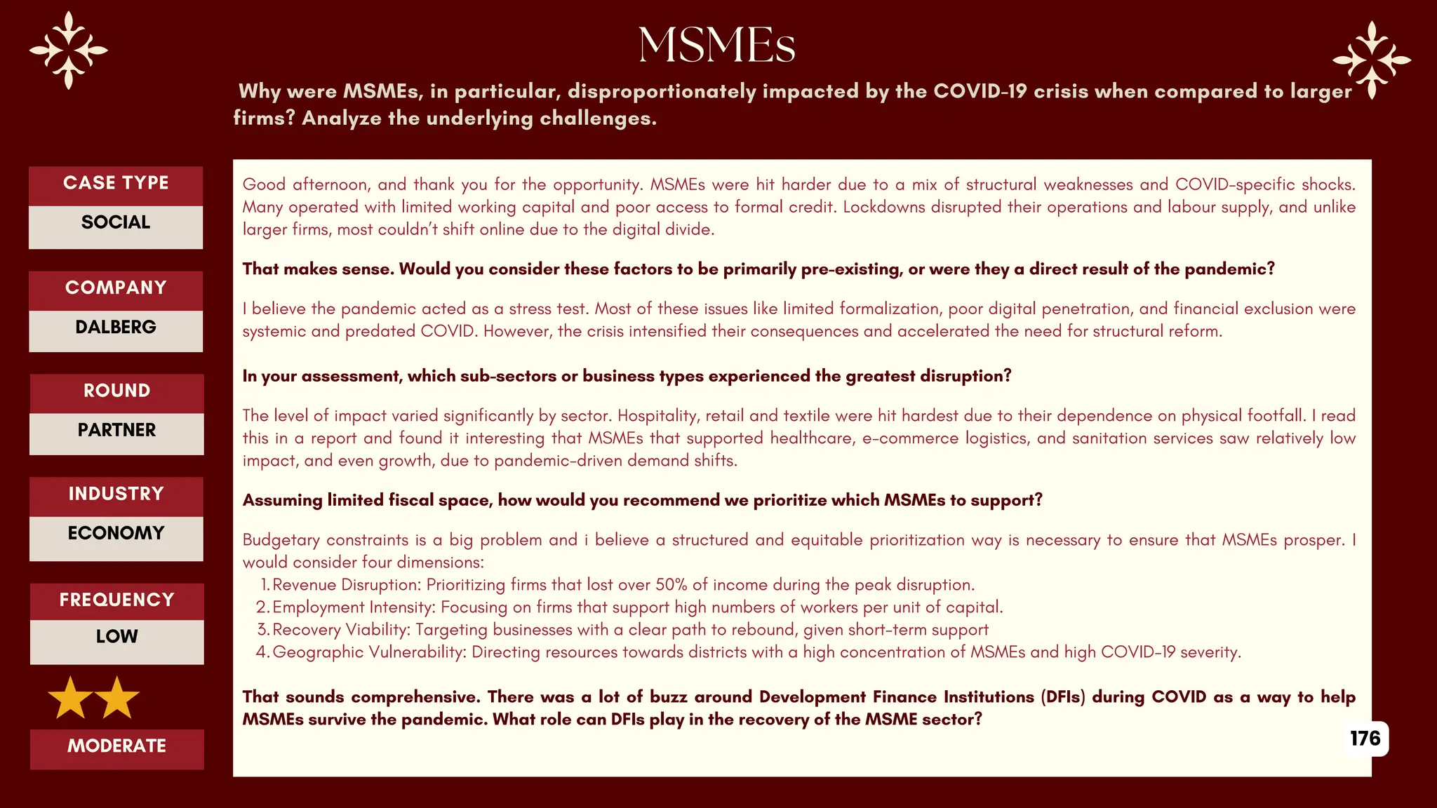 Why were MSMEs, in particular, disproportionately impacted by the COVID-19 crisis when compared to larger
firms? Analyze the underlying challenges.
Good afternoon, and thank you for the opportunity. MSMEs were hit harder due to a mix of structural weaknesses and COVID-specific shocks.
Many operated with limited working capital and poor access to formal credit. Lockdowns disrupted their operations and labour supply, and unlike
larger firms, most couldn’t shift online due to the digital divide.
That makes sense. Would you consider these factors to be primarily pre-existing, or were they a direct result of the pandemic?
I believe the pandemic acted as a stress test. Most of these issues like limited formalization, poor digital penetration, and financial exclusion were
systemic and predated COVID. However, the crisis intensified their consequences and accelerated the need for structural reform.
In your assessment, which sub-sectors or business types experienced the greatest disruption?
The level of impact varied significantly by sector. Hospitality, retail and textile were hit hardest due to their dependence on physical footfall. I read
this in a report and found it interesting that MSMEs that supported healthcare, e-commerce logistics, and sanitation services saw relatively low
impact, and even growth, due to pandemic-driven demand shifts.
Assuming limited fiscal space, how would you recommend we prioritize which MSMEs to support?
Budgetary constraints is a big problem and i believe a structured and equitable prioritization way is necessary to ensure that MSMEs prosper. I
would consider four dimensions:
1.Revenue Disruption: Prioritizing firms that lost over 50% of income during the peak disruption.
2.Employment Intensity: Focusing on firms that support high numbers of workers per unit of capital.
3.Recovery Viability: Targeting businesses with a clear path to rebound, given short-term support
4.Geographic Vulnerability: Directing resources towards districts with a high concentration of MSMEs and high COVID-19 severity.
That sounds comprehensive. There was a lot of buzz around Development Finance Institutions (DFIs) during COVID as a way to help
MSMEs survive the pandemic. What role can DFIs play in the recovery of the MSME sector?
ROUND
PARTNER
CASE TYPE
SOCIAL
INDUSTRY
ECONOMY
COMPANY
DALBERG
FREQUENCY
LOW
MODERATE 176
 