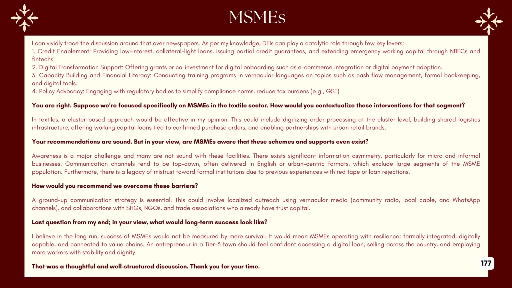 I can vividly trace the discussion around that over newspapers. As per my knowledge, DFIs can play a catalytic role through few key levers:
1. Credit Enablement: Providing low-interest, collateral-light loans, issuing partial credit guarantees, and extending emergency working capital through NBFCs and
fintechs.
2. Digital Transformation Support: Offering grants or co-investment for digital onboarding such as e-commerce integration or digital payment adoption.
3. Capacity Building and Financial Literacy: Conducting training programs in vernacular languages on topics such as cash flow management, formal bookkeeping,
and digital tools.
4. Policy Advocacy: Engaging with regulatory bodies to simplify compliance norms, reduce tax burdens (e.g., GST)
You are right. Suppose we’re focused specifically on MSMEs in the textile sector. How would you contextualize these interventions for that segment?
In textiles, a cluster-based approach would be effective in my opinion. This could include digitizing order processing at the cluster level, building shared logistics
infrastructure, offering working capital loans tied to confirmed purchase orders, and enabling partnerships with urban retail brands.
Your recommendations are sound. But in your view, are MSMEs aware that these schemes and supports even exist?
Awareness is a major challenge and many are not sound with these facilities. There exists significant information asymmetry, particularly for micro and informal
businesses. Communication channels tend to be top-down, often delivered in English or urban-centric formats, which exclude large segments of the MSME
population. Furthermore, there is a legacy of mistrust toward formal institutions due to previous experiences with red tape or loan rejections.
How would you recommend we overcome these barriers?
A ground-up communication strategy is essential. This could involve localized outreach using vernacular media (community radio, local cable, and WhatsApp
channels). and collaborations with SHGs, NGOs, and trade associations who already have trust capital.
Last question from my end; in your view, what would long-term success look like?
I believe in the long run, success of MSMEs would not be measured by mere survival. It would mean MSMEs operating with resilience; formally integrated, digitally
capable, and connected to value chains. An entrepreneur in a Tier-3 town should feel confident accessing a digital loan, selling across the country, and employing
more workers with stability and dignity.
That was a thoughtful and well-structured discussion. Thank you for your time. 177
 