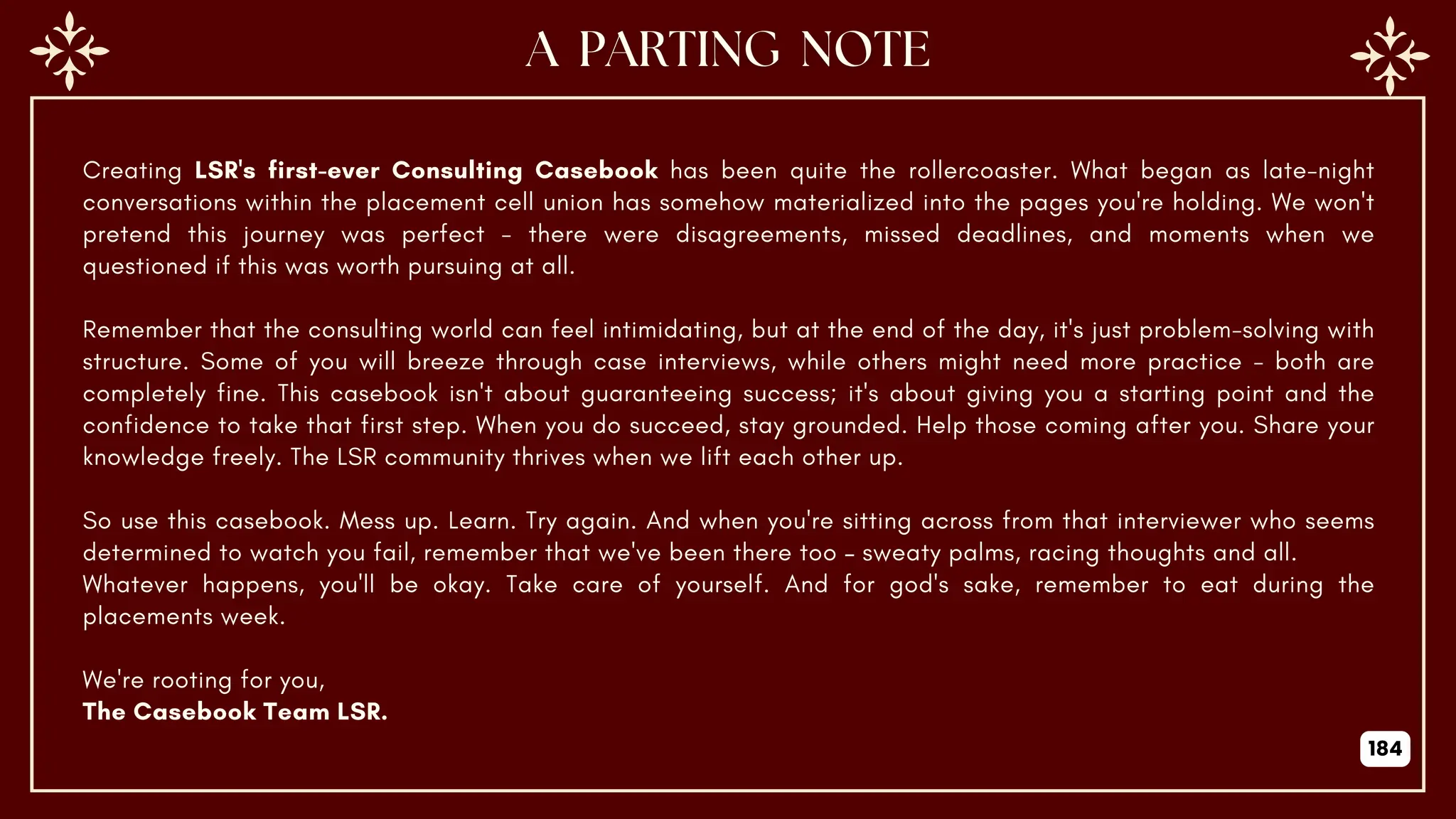 Creating LSR's first-ever Consulting Casebook has been quite the rollercoaster. What began as late-night
conversations within the placement cell union has somehow materialized into the pages you're holding. We won't
pretend this journey was perfect - there were disagreements, missed deadlines, and moments when we
questioned if this was worth pursuing at all.
Remember that the consulting world can feel intimidating, but at the end of the day, it's just problem-solving with
structure. Some of you will breeze through case interviews, while others might need more practice - both are
completely fine. This casebook isn't about guaranteeing success; it's about giving you a starting point and the
confidence to take that first step. When you do succeed, stay grounded. Help those coming after you. Share your
knowledge freely. The LSR community thrives when we lift each other up.
So use this casebook. Mess up. Learn. Try again. And when you're sitting across from that interviewer who seems
determined to watch you fail, remember that we've been there too – sweaty palms, racing thoughts and all.
Whatever happens, you'll be okay. Take care of yourself. And for god's sake, remember to eat during the
placements week.
We're rooting for you,
The Casebook Team LSR.
184
 