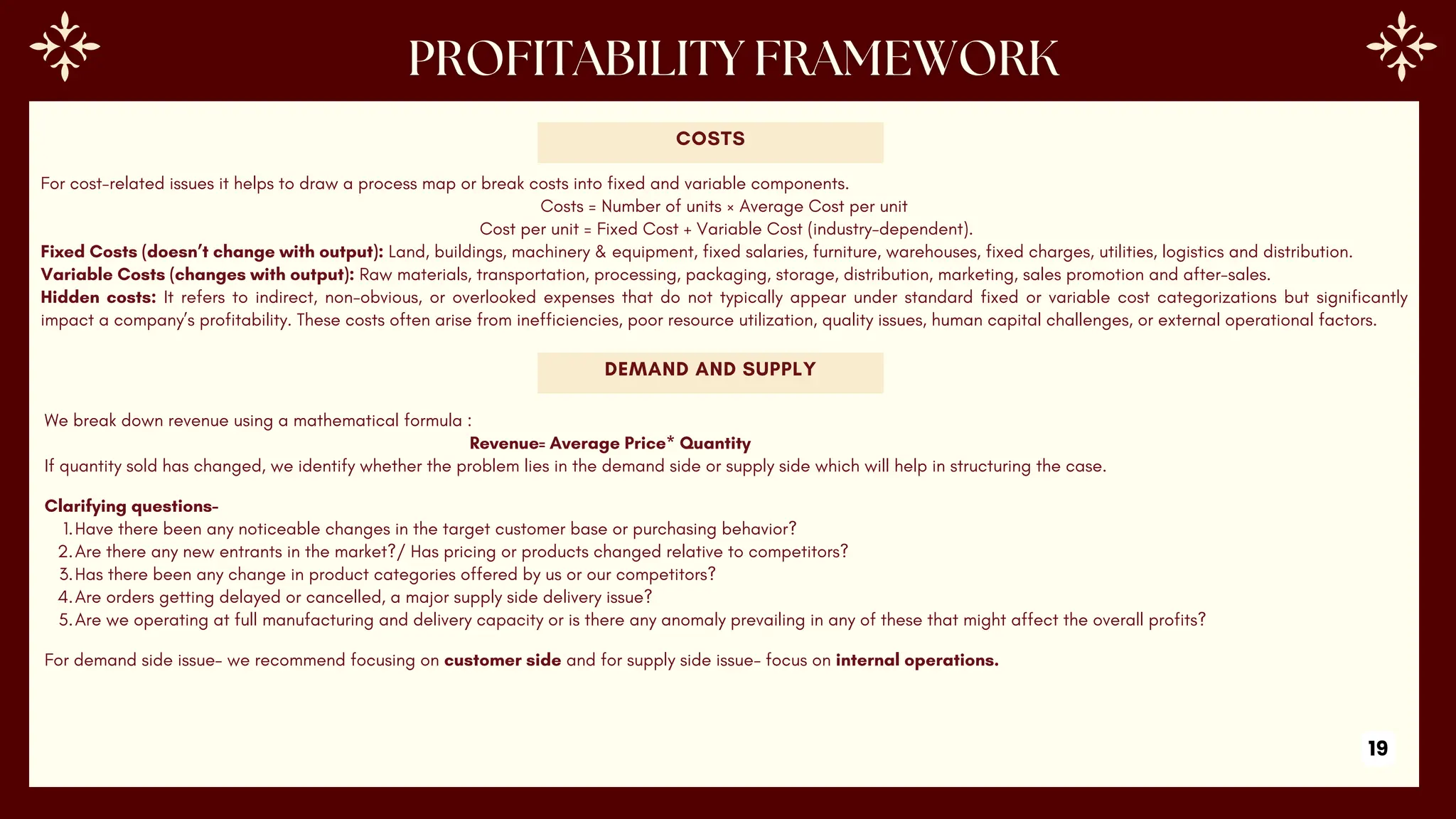 For cost-related issues it helps to draw a process map or break costs into fixed and variable components.
Costs = Number of units × Average Cost per unit
Cost per unit = Fixed Cost + Variable Cost (industry-dependent).
Fixed Costs (doesn’t change with output): Land, buildings, machinery & equipment, fixed salaries, furniture, warehouses, fixed charges, utilities, logistics and distribution.
Variable Costs (changes with output): Raw materials, transportation, processing, packaging, storage, distribution, marketing, sales promotion and after-sales.
Hidden costs: It refers to indirect, non-obvious, or overlooked expenses that do not typically appear under standard fixed or variable cost categorizations but significantly
impact a company’s profitability. These costs often arise from inefficiencies, poor resource utilization, quality issues, human capital challenges, or external operational factors.
COSTS
DEMAND AND SUPPLY
We break down revenue using a mathematical formula :
Revenue= Average Price* Quantity
If quantity sold has changed, we identify whether the problem lies in the demand side or supply side which will help in structuring the case.
Clarifying questions-
1.Have there been any noticeable changes in the target customer base or purchasing behavior?
2.Are there any new entrants in the market?/ Has pricing or products changed relative to competitors?
3.Has there been any change in product categories offered by us or our competitors?
4.Are orders getting delayed or cancelled, a major supply side delivery issue?
5.Are we operating at full manufacturing and delivery capacity or is there any anomaly prevailing in any of these that might affect the overall profits?
For demand side issue- we recommend focusing on customer side and for supply side issue- focus on internal operations.
19
 