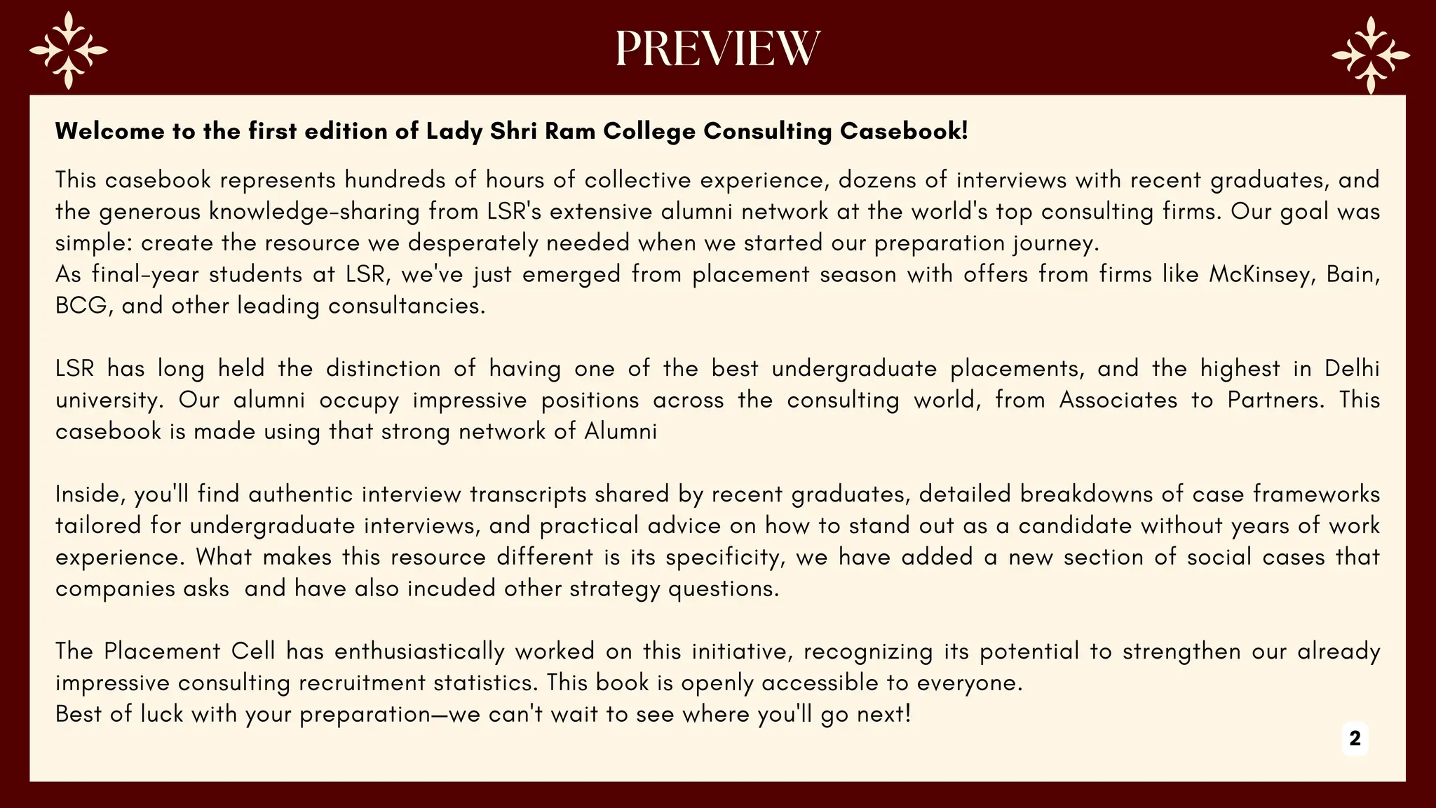 Welcome to the first edition of Lady Shri Ram College Consulting Casebook!
This casebook represents hundreds of hours of collective experience, dozens of interviews with recent graduates, and
the generous knowledge-sharing from LSR's extensive alumni network at the world's top consulting firms. Our goal was
simple: create the resource we desperately needed when we started our preparation journey.
As final-year students at LSR, we've just emerged from placement season with offers from firms like McKinsey, Bain,
BCG, and other leading consultancies.
LSR has long held the distinction of having one of the best undergraduate placements, and the highest in Delhi
university. Our alumni occupy impressive positions across the consulting world, from Associates to Partners. This
casebook is made using that strong network of Alumni
Inside, you'll find authentic interview transcripts shared by recent graduates, detailed breakdowns of case frameworks
tailored for undergraduate interviews, and practical advice on how to stand out as a candidate without years of work
experience. What makes this resource different is its specificity, we have added a new section of social cases that
companies asks and have also incuded other strategy questions.
The Placement Cell has enthusiastically worked on this initiative, recognizing its potential to strengthen our already
impressive consulting recruitment statistics. This book is openly accessible to everyone.
Best of luck with your preparation—we can't wait to see where you'll go next!
2
 